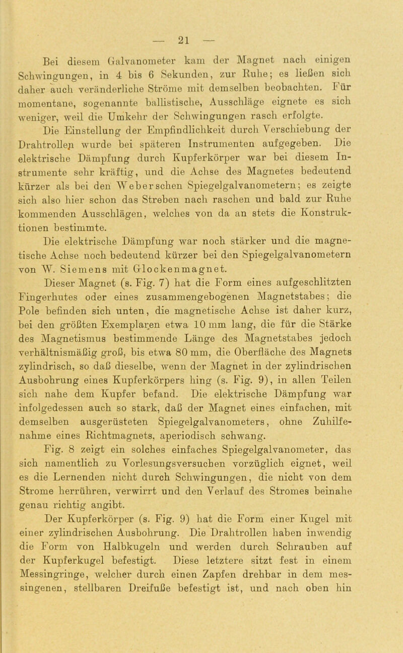 Bei diesem Galvanometer kam der Magnet nach einigen Schwingungen, in 4 bis 6 Sekunden, zur Ruhe; es ließen sich daher auch veränderliche Ströme mit demselben beobachten. I' ür momentane, sogenannte ballistische, Ausschläge eignete es sich weniger, weil die Umkehr der Schwingungen rasch erfolgte. Die Einstellung der Empfindlichkeit durch Verschiebung der Drahtrollep wurde bei späteren Instrumenten aufgegeben. Die elektrische Dämpfung durch Kupferkörper war bei diesem In- strumente sehr kräftig, und die Achse des Magnetes bedeutend kürzer als bei den Weber sehen Spiegelgalvanometern; es zeigte sich also hier schon das Streben nach raschen und bald zur Ruhe kommenden Ausschlägen, welches von da an stets die Konstruk- tionen bestimmte. Die elektrische Dämpfung war noch stärker und die magne- tische Achse noch bedeutend kürzer bei den Spiegelgalvanometern von W. Siemens mit Glockenmagnet. Dieser Magnet (s. Fig. 7) hat die Form eines aufgeschlitzten Fingerhutes oder eines zusammengebogenen Magnetstabes; die Pole befinden sich unten, die magnetische Achse ist daher kurz, bei den größten Exemplaren etwa 10 mm lang, die für die Stärke des Magnetismus bestimmende Länge des Magnetstabes jedoch verhältnismäßig groß, bis etwa 80 mm, die Oberfläche des Magnets zylindrisch, so daß dieselbe, wenn der Magnet in der zylindrischen Ausbohrung eines Kupferkörpers hing (s. Fig. 9), in allen Teilen sich nahe dem Kupfer befand. Die elektrische Dämpfung war infolgedessen auch so stark, daß der Magnet eines einfachen, mit demselben ausgerüsteten Spiegelgalvanometers, ohne Zuhilfe- nahme eines Richtmagnets, aperiodisch schwang. Fig. 8 zeigt ein solches einfaches Spiegelgalvanometer, das sich namentlich zu Vorlesungsversucben vorzüglich eignet, weil es die Lernenden nicht durch Schwingungen, die nicht von dem Strome herrühren, verwirrt und den Verlauf des Stromes beinahe genau richtig angibt. Der Kupferkörper (s. Fig. 9) hat die Form einer Kugel mit einer zylindrischen Ausbohrung. Die Drahtrollen haben inwendig die Form von Halbkugeln und werden durch Schrauben auf der Kupferkugel befestigt. Diese letztere sitzt fest in einem Messingringe, welcher durch einen Zapfen drehbar in dem mes- singenen, stellbaren Dreifuße befestigt ist, und nach oben hin
