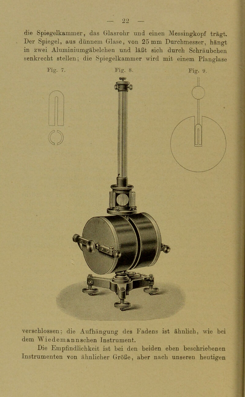 die Spiegelkammer, das Glasrohr und einen Messingkopf trägt. Der Spiegel, aus dünnem Glase, von 25 mm Durchmesser, hängt in zwei Aluminiumgäbelchen und läßt sich durch Schräubchen senkrecht stellen; die Spiegelkammer wird mit einem Planglase Fig. 9. Fig. 7. Fig. 8. verschlossen; die Aufhängung des Fadens ist ähnlich, wie bei dem Wiedemannschen Instrument. Die Empfindlichkeit ist bei den beiden eben beschi’iebenen Instrumenten von ähnlicher Größe, aber nach unseren heutigen
