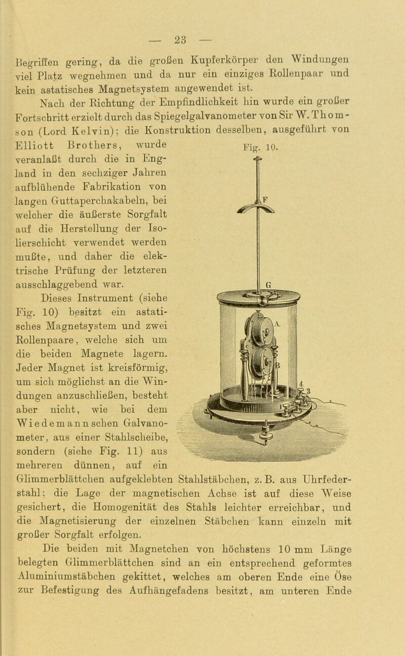 Begriffen gering, da die großen Kupferkörper den Windungen viel Platz wegnelimen und da nur ein einziges Rollenpaar und kein astatisches Magnetsystem angewendet ist. Nach der Richtung der Empfindlichkeit hin wurde ein großer Fortschritt erzielt durch das Spiegelgalvanometer von Sir W. T h o m - son (Lord Kelvin); die Konstruktion desselben, ausgeführt von Elliott Brothers, wurde pjg 10. veranlaßt durch die in Eng- land in den sechziger Jahren aufblühende Fabrikation von langen Guttaperchakabeln, bei welcher die äußerste Sorgfalt auf die Herstellung der Iso- lierschicht verwendet werden mußte, und daher die elek- trische Prüfung der letzteren ausschlaggebend war. Dieses Instrument (siehe Fig. 10) besitzt ein astati- sches Magnetsystem und zwei Rollenpaare, welche sich um die beiden Magnete lagern. Jeder Magnet ist kreisförmig, um sich möglichst an die Win- dungen anzuschließen, besteht aber nicht, wie bei dem Wiedemann sehen Galvano- meter, aus einer Stahlscheibe, sondern (siehe Fig. 11) aus mehreren dünnen, auf ein Glimmerblättchen aufgeklebten Stahlstäbchen, z. B. aus Uhrfeder- stahl; die Lage der magnetischen Achse ist auf diese Weise gesichert, die Homogenität des Stahls leichter ei’reichbar, und die Magnetisierung der einzelnen Stäbchen kann einzeln mit großer Sorgfalt erfolgen. Die beiden mit Magnetchen von höchstens 10 mm Länge belegten Glimmerblättchen sind an ein entsprechend geformtes Aluminiumstäbchen gekittet, welches am oberen Ende eine Öse zur Befestigung des Aufhängefadens besitzt, am unteren Ende