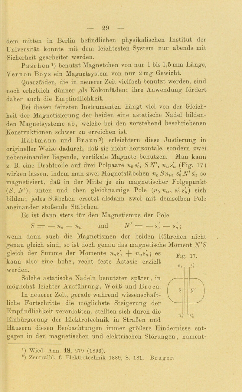 dem mitten in Berlin befindlichen physikalischen Institut der Universität konnte mit dem leichtesten System nur abends mit Sicherheit gearbeitet werden. Paschen x) benutzt Magnetchen von nur 1 bis 1,5 mm Länge, Vernon Boys ein Magnetsystem von nur 2 mg Gewicht. Quarzfäden, die in neuerer Zeit vielfach benutzt werden, sind noch erheblich dünner .als Kokonfäden; ihre Anwendung fördert daher auch die Empfindlichkeit. Bei diesen feinsten Instrumenten hängt viel von der Gleich- heit der Magnetisierung der beiden eine astatische Nadel bilden- den Magnetsysteme ab, welche bei den vorstehend beschriebenen Konstruktionen schwer zu erreichen ist. Hartmann und Braun1 2) erleichtern diese Justierung in origineller Weise dadurch, daß sie nicht horizontale, sondern zwei nebeneinander liegende, vertikale Magnete benutzen. Man kann z. B. eine Drahtrolle auf drei Polpaare n0 So, SN', nusu (Fig. 17) wirken lassen, indem man zwei Magnetstäbchen n0 Snu, SqN' s'u so magnetisiert, daß in der Mitte je ein magnetischer Folgepunkt (S, N'), unten und oben gleichnamige Pole (n0nu, So s'u) sich bilden; jedes Stäbchen ersetzt alsdann zwei mit demselben Pole aneinander stoßende Stäbchen. Es ist dann stets für den Magnetismus der Pole S = — n0 — nu und N' = — sö — sü; wenn dann auch die Magnetismen der beiden Röhrchen nicht genau gleich sind, so ist doch genau das magnetische Moment N'S gleich der Summe der Momente n0s'0 -j- nus'u\ es 17 kann also eine hohe, recht feste Astasie erzielt werden. Solche astatische Nadeln benutzten später, in möglichst leichter Ausführung, Weiß und Broca. In neuerer Zeit, gerade während wissenschaft- liche Fortschritte die möglichste Steigerung der Empfindlichkeit veranlaßten, stellten sich durch die Einbürgerung der Elektrotechnik in Straßen und Häusern diesen Beobachtungen immer größere Hindernisse ent- gegen in den magnetischen und elektrischen Störungen, nament- 1) Wied. Ann. 48, 279 (1893). 2) Zentralbl. f. Elektrotechnik 1889, S. 181. Bruger.