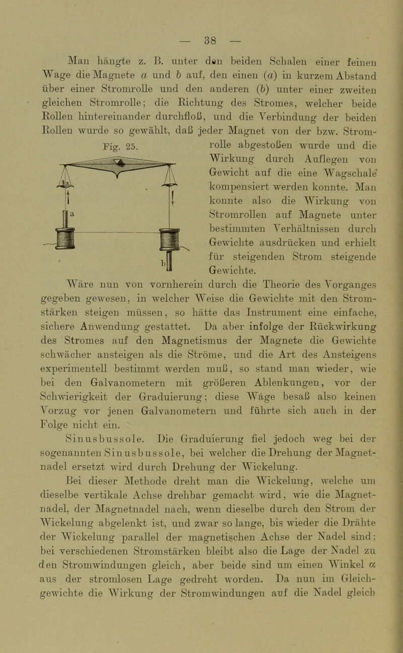 Man bängte z. B. unter den beiden Schalen einer feinen Wage die Magnete a und b auf, den einen (a) in kurzem Abstand über einer Stromrolle und den anderen (b) unter einer zweiten gleichen Stromrolle; die Richtung des Stromes, welcher beide Rollen hintereinander durchfloß, und die Verbindung der beiden Rollen wurde so gewählt, daß jeder Magnet von der bzw. Strom- Fig. 25. rolle abgestoßen wurde und die Wirkung durch Auflegen von Gewicht auf die eine Wagschale* kompensiert werden konnte. Man konnte also die Wirkung von Stromrollen auf Magnete unter bestimmten Verhältnissen durch Gewichte ausdrückeu und erhielt für steigenden Strom steigende Gewichte. Wäre nun von vornherein durch die Theorie des Vorganges gegeben gewesen, in welcher Weise die Gewichte mit den Strom- stärken steigen müssen, so hätte das Instrument eine einfache, sichere Anwendung gestattet. Da aber infolge der Rückwirkung des Stromes auf den Magnetismus der Magnete die Gewichte schwächer ansteigen als die Ströme, und die Ai’t des Ansteigens experimentell bestimmt werden muß, so stand man wieder, wie bei den Galvanometern mit größeren Ablenkungen, vor der Schwierigkeit der Graduierung; diese Wäge besaß also keinen Vorzug vor jenen Galvanometern und führte sich auch in der Folge nicht ein. Sinusbussole. Die Graduierung fiel jedoch weg bei der sogenannten Sinusbussole, bei welcher die Drehung der Magnet- nadel ersetzt wird durch Drehung der Wickelung. Bei dieser Methode dreht man die Wickelung, welche um dieselbe vertikale Acbse drehbar gemacht wird, wie die Magnet- nadel, der Magnetnadel nach, wenn dieselbe durch den Strom der Wickelung abgelenkt ist, und zwar so lange, bis wieder die Drähte der Wickelung parallel der magnetischen Achse der Nadel sind: bei verschiedenen Stromstärken bleibt also die Lage der Nadel zu den Stromwindungen gleich, aber beide sind um einen Winkel « aus der stromlosen Lage gedreht worden. Da nun im Gleich- gewichte die Wirkung der Stromwindungen auf die Nadel gleich