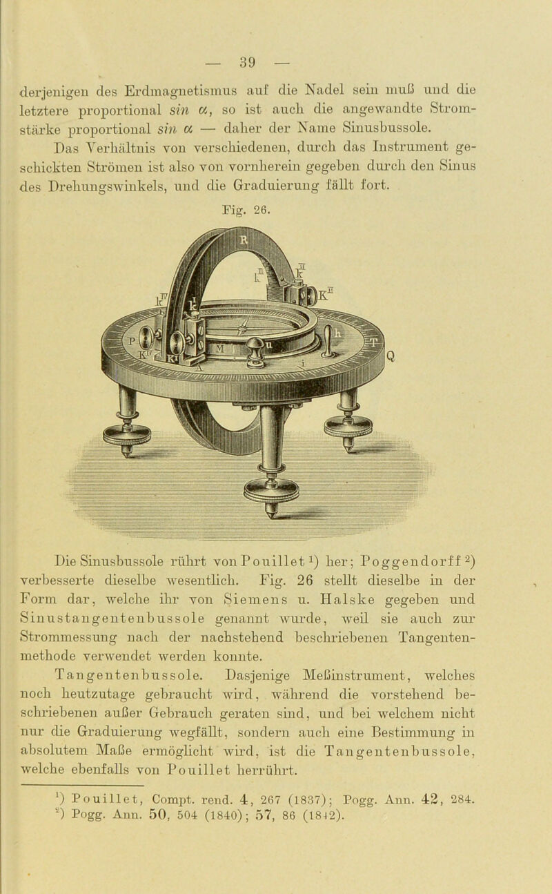 derjenigen des Erdmagnetismus auf die Nadel sein muß und die letztere proportional sin «, so ist auch die angewandte Strom- stärke proportional sin oc — daher der Name Sinusbussole. Das Verhältnis von verschiedenen, durch das Instrument ge- schickten Strömen ist also von vornherein gegeben durch den Sinus des Drehungswinkels, und die Graduierung fällt fort. Mg. 26. Die Sinusbussole rührt von Pouillet1) her; Poggendorff 2) verbesserte dieselbe wesentlich. Fig. 26 stellt dieselbe in der Form dar, welche ihr von Siemens u. Halske gegeben und Sinustangentenbussole genannt wurde, weil sie auch zur Strommessung nach der nachstehend beschriebenen Tangenten- methode verwendet werden konnte. Tangentenbussole. Dasjenige Meßinstrument, welches noch heutzutage gebraucht wird, während die vorstehend be- schriebenen außer Gebrauch geraten sind, und bei welchem nicht nur die Graduierung wegfällt, sondern auch eine Bestimmung in absolutem Maße ermöglicht wird, ist die Tangentenbussole, welche ebenfalls von Pouillet herrührt. ‘) Pouillet, Compt. rend. 4, 267 (1837); Pogg. Ann. 42, 284. s) Pogg. Ann. 50, 504 (1840); 57, 86 (18J2).