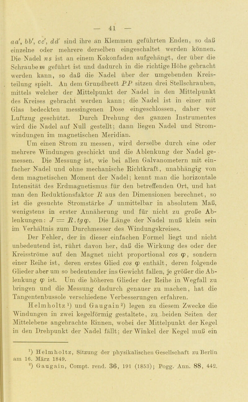 cia\ bb', cd, dd' sind ihre an Klemmen geführten Enden, so daß einzelne oder mehrere derselben eingeschaltet werden können. Die Nadel ns ist an einem Kokonfaden aufgehängt, der über die Schraube m geführt ist und dadurch in die richtige Höhe gebracht werden kann, so daß die Nadel über der umgebenden Kreis- teilung spielt. An dem Grupdbrett PP sitzen drei Stellschrauben, mittels welcher der Mittelpunkt der Nadel in den Mittelpunkt des Kreises gebracht werden kann; die Nadel ist in einer mit Glas bedeckten messingenen Dose eingeschlossen, daher vor Luftzug geschützt. Durch Drehung des ganzen Instrumentes wird die Nadel auf Null gestellt; dann liegen Nadel und Strom- windungen im magnetischen Meridian. Um einen Strom zu messen, wird derselbe durch eine oder mehrere Windungen geschickt und die Ablenkung der Nadel ge- messen. Die Messung ist, wie bei allen Galvanometern mit ein- facher Nadel und ohne mechanische Richtkraft, unabhängig von dem magnetischen Moment der Nadel; kennt man die horizontale Intensität des Erdmagnetismus für den betreffenden Ort, und hat man den Reduktionsfaktor R aus den Dimensionen berechnet, so ist die gesuchte Stromstärke J unmittelbar in absolutem Maß, wenigstens in erster Annäherung und für nicht zu große Ab- lenkungen: J = R.tgcp. Die Länge der Nadel muß klein sein im Verhältnis zum Durchmesser des Windungskreises. Der Fehler, der in dieser einfachen Formel liegt und nicht unbedeutend ist, rührt davon her, daß die Wirkung des oder der Kreisströme auf den Magnet nicht proportional cos cp, sondern einer Reihe ist, deren erstes Glied cos cp enthält, deren folgende Glieder aber um so bedeutender ins Gewicht fallen, je größer die Ab- lenkung cp ist. Um die höheren Glieder der Reihe in Wegfall zu bringen und die Messung dadurch genauer zu machen, hat die Tangentenbussole verschiedene Verbesserungen erfahren. Helmholtz1) und Gaugain2) legen zu diesem Zwecke die Windungen in zwei kegelförmig gestaltete, zu beiden Seiten der Mittelebene angebrachte Kinnen, wobei der Mittelpunkt der Kegel in den Drehpunkt der Nadel fällt; der Winkel der Kegel muß ein *) Helmholtz, Sitzung der physikalischen Gesellschaft zu Berlin am 16. März 1849. 2) Gaugain, Compt. rend. 36, 191 (1853); Pogg. Ann. 88, 442.