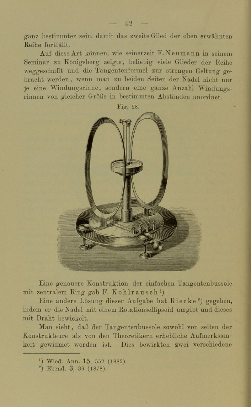 ganz bestimmter sein, damit das zweite Glied der oben erwähnten Reihe fortfällt. Auf diese Art können, wie seinerzeit F.Neumann in seinem Seminar zu Königsberg zeigte, beliebig viele Glieder der Reihe weggeschafft und die Tangentenformel zur strengen Geltung ge- bracht werden, wenn man zu beiden Seiten der Nadel nicht nur je eine Windungsrinne, sondern eine ganze Anzahl Windungs- rinnen von gleicher Größe in bestimmten Abständen anordnet. Fig. 28. Eine genauere Konstruktion der einfachen Tangentenbussole mit zentralem Ring gab F. Kohlrausch 1). Eine andere Lösung dieser Aufgabe hat R i e c k e 2) gegeben, indem er die Nadel mit einem Rotationsellipsoid umgibt und dieses mit Draht bewickelt. Man sieht, daß der Tangentenbussole sowohl von seiten der Konstrukteure als von den Theoretikern erhebliche Aufmerksam- keit gewidmet worden ist. Dies bewirkten zwei verschiedene ') Wied. Ann. 15, 552 (1882). 2) Ebend. 3, 36 (1878).