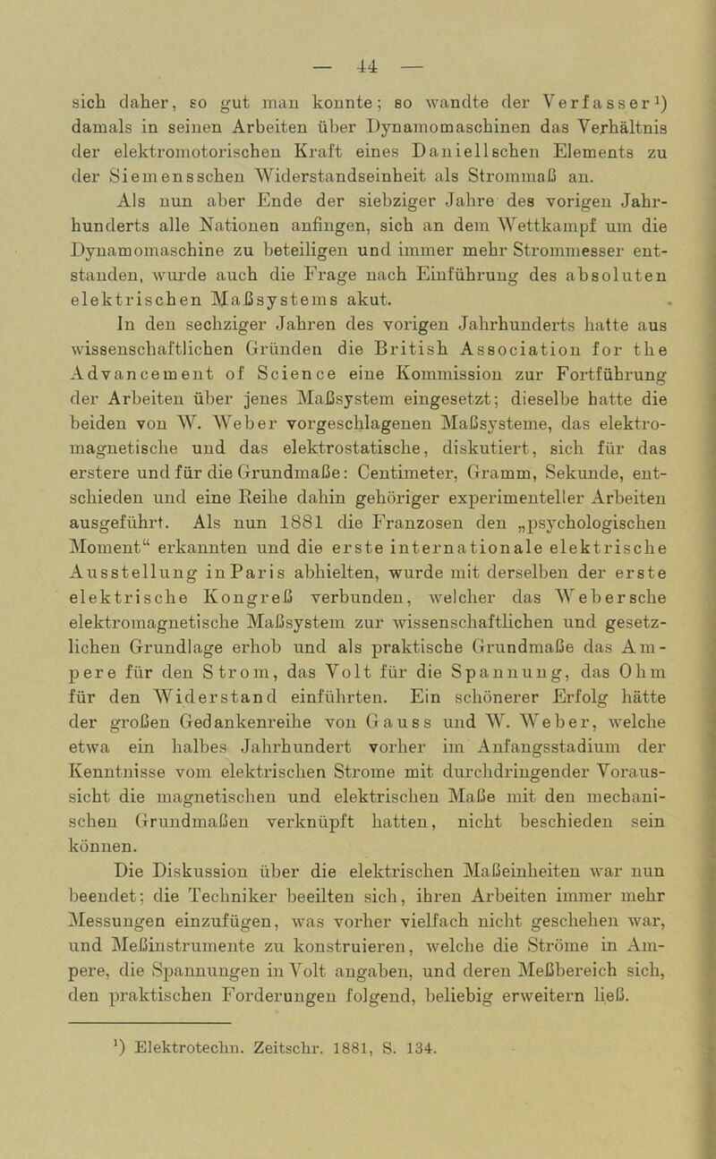 sich daher, so gut man konnte; so wandte der Verfasser1) damals in seinen Arbeiten über Dynamomaschinen das Verhältnis der elektromotorischen Kraft eines Daniel Ischen Elements zu der Siemensschen Widerstandseinheit als Strommaß an. Als nun aber Ende der siebziger Jahre des vorigen Jahr- hunderts alle Nationen anfingen, sich an dem Wettkampf um die Dynamomaschine zu beteiligen und immer mehr Strommesser ent- standen, wurde auch die Frage nach Einführung des absoluten elektrischen Maßsystems akut. In den sechziger Jahren des vorigen Jahrhunderts hatte aus wissenschaftlichen Gründen die British Association for the Advancement of Science eine Kommission zur Foi'tführung der Arbeiten über jenes Maßsystem eingesetzt; dieselbe hatte die beiden von W. Weber vorgeschlagenen Maßsysteme, das elektro- magnetische und das elektrostatische, diskutiert, sich für das erstere und für die Grundmaße: Centimeter, Gramm, Sekunde, ent- schieden und eine Reihe dahin gehöriger experimenteller Arbeiten ausgeführt. Als nun 1881 die Franzosen den „psychologischen Moment“ erkannten und die erste internationale elektrische Ausstellung in Paris abhielten, wurde mit derselben der erste elektrische Kongreß verbunden, welcher das Webersche elektromagnetische Maßsystem zur wissenschaftlichen und gesetz- lichen Grundlage erhob und als praktische Gnindmaße das Am- pere für den Strom, das Volt für die Spannung, das Ohm für den Widerstand einführten. Ein schönerer Erfolg hätte der großen Gedankenreihe von Gauss und W. Weber, welche etwa ein halbes Jahrhundert vorher im Anfangsstadium der Kenntnisse vom elektrischen Strome mit durchdringender Voraus- sicht die magnetischen und elektrischen Maße mit den mechani- schen Grundmaßen verknüpft hatten, nicht beschieden sein können. Die Diskussion über die elektrischen Maßeinheiten war nun beendet; die Techniker beeilten sich, ihren Arbeiten immer mehr Messungen einzufügen, was vorher vielfach nicht geschehen war, und Meßinstrumente zu konstruieren, welche die Ströme in Am- pere, die Spannungen in Volt angaben, und deren Meßbereich sich, den praktischen Forderungen folgend, beliebig erweitern ließ.
