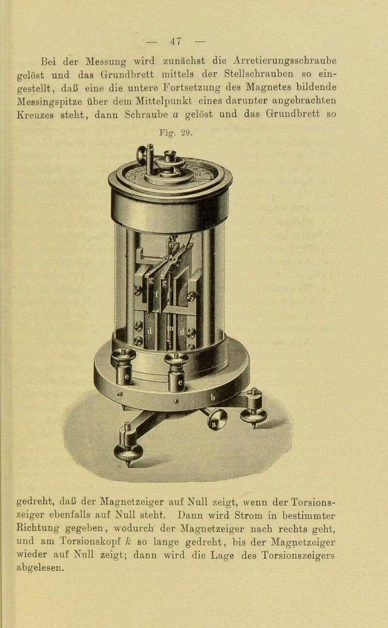 Bei der Messung wird zunächst die Arretierungsschraube gelöst und das Grundbrett mittels der Stellschrauben so ein- gestellt, daß eine die untere Fortsetzung des Magnetes bildende Messingspitze über dem Mittelpunkt eines darunter angebrachten Kreuzes steht, dann Schraube a gelöst und das Grundbrett so gedreht, daß der Magnetzeiger auf Null zeigt, wenn der Torsions- zeiger ebenfalls auf Null steht. Dann wird Strom in bestimmter Richtung gegeben, wodurch der Magnetzeiger nach rechts geht, und am Torsionskopf Je so lange gedreht, bis der Magnetzeiger wieder auf Null zeigt; dann wird die Lage des Torsionszeigers abgelesen.