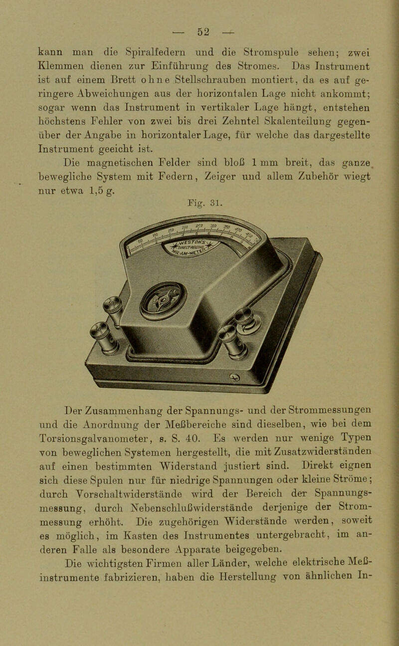 kann man die Spiralfedern und die Stromspule sehen; zwei Klemmen dienen zur Einführung des Stromes. Das Instrument ist auf einem Brett ohne Stellschrauben montiert, da es auf ge- ringere Abweichungen aus der horizontalen Lage nicht ankommt; sogar wenn das Instrument in vertikaler Lage hängt, entstehen höchstens Fehler von zwei bis drei Zehntel Skalenteilung gegen- über der Angabe in horizontaler Lage, für welche das dargestellte Instrument geeicht ist. Die magnetischen Felder sind bloß 1 mm breit, das ganze bewegliche System mit Federn, Zeiger und allem Zubehör wiegt nur etwa 1,5 g. Fig. 31. Der Zusammenhang der Spannungs- und der Strommessungen und die Anordnung der Meßbereiche sind dieselben, wie bei dem Torsionsgalvanometer, s. S. 40. Es werden nur wenige Typen von beweglichen Systemen hergestellt, die mit Zusatzwiderständen auf einen bestimmten Widerstand justiert sind. Direkt eignen sich diese Spulen nur für niedrige Spannungen oder kleine Ströme; durch Vorschaltwiderstände wird der Bereich der Spannungs- messung, durch Nebenschlußwiderstände derjenige der Strom- messung erhöht. Die zugehörigen Widerstände werden, soweit es möglich, im Kasten des Instrumentes untergebracht, im an- deren Falle als besondere Apparate beigegeben. Die wichtigsten Firmen aller Länder, welche elektrische Meß- instrumente fabrizieren, haben die Herstellung von ähnlichen In-