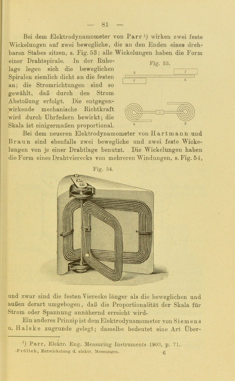 Bei dem Elektrodynamometer von Parr1) wirken zwei feste Wickelungen auf zwei bewegliche, die an den Enden eines dreh- baren Stabes sitzen, s. Fig. 53; alle Wickelungen haben die Form einer Drahtspirale. ln der Ruhe- lage legen sich die beweglichen Spiralen ziemlich dicht an die festen an; die Stromrichtungen sind so gewählt, daß durch den Strom Abstoßung erfolgt. Die entgegen- wirkende mechanische Richtkraft wird durch Uhrfedern bewirkt; die Skala ist einigermaßen proportional. Bei dem neueren Elektrodynamometer von Hartmann und Braun sind ebenfalls zwei bewegliche und zwei feste Wicke- lungen von je einer Drahtlage benutzt. Die Wickelungen haben die Form eines Drahtvierecks von mehreren Windungen, s. Fig. 54, Fig. 54. und zwar sind die festen V ierecke länger als die beweglichen und außen derart umgebogen, daß die Proportionalität der Skala für Strom oder Spannung annähernd erreicht wird. Ein anderes Prinzip ist dem Elektrodynamometer von Siemens u. Ilalske zugrunde gelegt; dasselbe bedeutet eine Art Über- *) Parr, Elektr. Eng. Measuring Instruments 1903, p. 71. Frölich, Entwickelung d. elektr. Messungen. ß