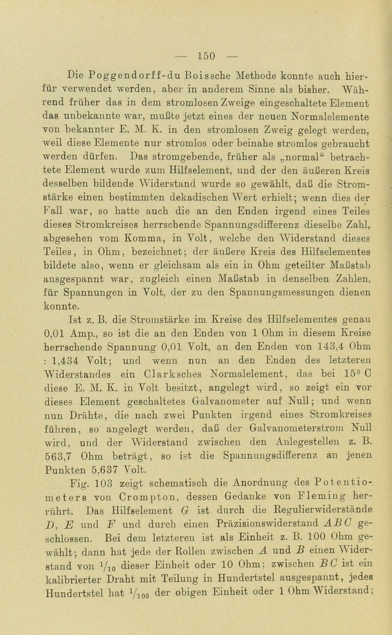 Die Poggendorff-du Boissche Methode konnte auch hier- für verwendet werden, aber in anderem Sinne als bisher. Wäh- rend früher das in dem stromlosen Zweige eingeschaltete Element das unbekannte war, mußte jetzt eines der neuen Normalelemente von bekannter E. M. K. in den stromlosen Zweig gelegt werden, weil diese Elemente nur stromlos oder beinahe stromlos gebraucht werden dürfen. Das stromgebende, früher als „normal“ betrach- tete Element wurde zum Hilfselement, und der den äußeren Kreis desselben bildende Widerstand wurde so gewählt, daß die Strom- stärke einen bestimmten dekadischen Wert erhielt; wenn dies der Fall war, so hatte auch die an den Enden irgend eines Teiles dieses Stromkreises herrschende Spannungsdifferenz dieselbe Zahl, abgesehen vom Komma, in Yolt, welche den Widerstand dieses Teiles, in Ohm, bezeichnet; der äußere Kreis des Hilfselementes bildete also, wenn er gleichsam als ein in Ohm geteilter Maßstab ausgespannt war, zugleich einen Maßstab in denselben Zahlen, für Spannungen in Yolt, der zu den Spannungsmessungen dienen konnte. Ist z. B. die Stromstärke im Kreise des Hilfselementes genau 0,01 Amp., so ist die an den Enden von 1 Ohm in diesem Kreise herrschende Spannung 0,01 Volt, an den Enden von 143.4 Ohm : 1,434 Yolt; und wenn nun an den Enden des letzteren Widerstandes ein Clarksches Normalelement, das hei 15° C diese E. M. K. in Yolt besitzt, angelegt wird, so zeigt ein vor dieses Element geschaltetes Galvanometer auf Null; und wenn nun Drähte, die nach zwei Punkten irgend eines Stromkreises führen, so angelegt werden, daß der Galvanometerstrom Null wird, und der Widerstand zwischen den Anlegestellen z. B. 563,7 Ohm beträgt, so ist die Spannungsdifferenz an jenen Punkten 5,637 Yolt. Fig. 103 zeigt schematisch die Anordnung des Potentio- meters von Crompton, dessen Gedanke von Fleming her- rührt. Das Hilfselement G ist durch die Regulierwiderstände i>, E und F und durch einen Präzisionswiderstand AB C ge- schlossen. Bei dem letzteren ist als Einheit z. B. 100 Ohm ge- wählt; dann hat jede der Rollen zwischen A und B einen Wider- stand von Vio dieser Einheit oder 10 Ohm; zwischen BC ist ein kalibrierter Draht mit Teilung in Hundertstel ausgespannt, jedes Hundertstel hat Vioo der obigen Einheit oder 1 Ohm Widerstand;
