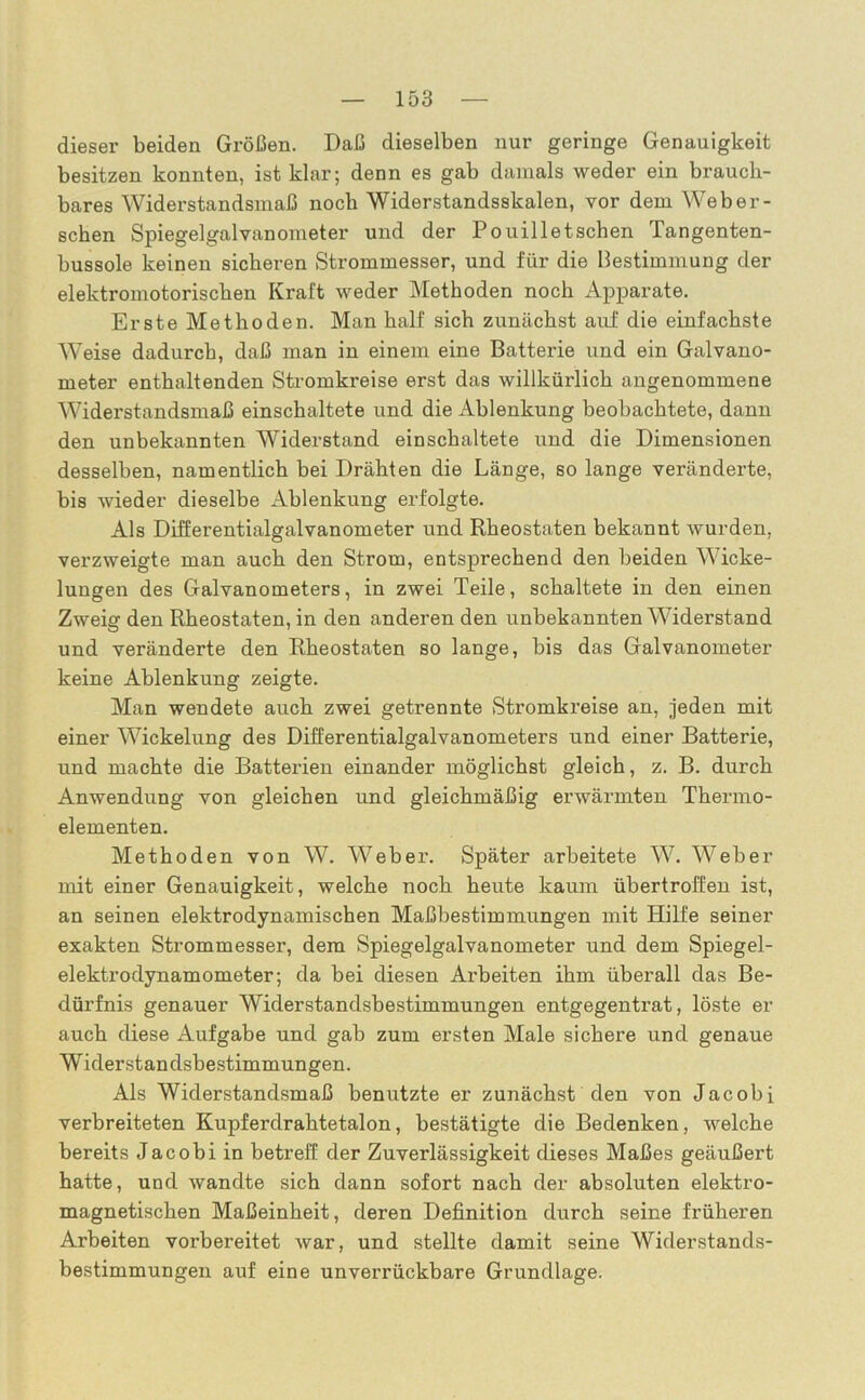 dieser beiden Größen. Daß dieselben nur geringe Genauigkeit besitzen konnten, ist klar; denn es gab damals weder ein brauch- bares Widerstandsmaß noch Widerstandsskalen, vor dem Web er- sehen Spiegelgalvanometer und der Pouilletschen Tangenten- bussole keinen sicheren Strommesser, und für die Bestimmung der elektromotorischen Kraft weder Methoden noch Apparate. Erste Methoden. Man half sich zunächst auf die einfachste Weise dadurch, daß man in einem eine Batterie und ein Galvano- meter enthaltenden Stromkreise erst das willkürlich angenommene Widerstandsmaß einschaltete und die Ablenkung beobachtete, dann den unbekannten Widerstand einschaltete und die Dimensionen desselben, namentlich bei Drähten die Länge, so lange veränderte, bis wieder dieselbe Ablenkung erfolgte. Als Differentialgalvanometer und Rheostaten bekannt wurden, verzweigte man auch den Strom, entsprechend den beiden Wicke- lungen des Galvanometers, in zwei Teile, schaltete in den einen Zweig den Rheostaten, in den anderen den unbekannten Widerstand und veränderte den Rheostaten so lange, bis das Galvanometer keine Ablenkung zeigte. Man wendete auch zwei getrennte Stromkreise an, jeden mit einer Wickelung des Differentialgalvanometers und einer Batterie, und machte die Batterien einander möglichst gleich, z. B. durch Anwendung von gleichen und gleichmäßig erwärmten Thermo- elementen. Methoden von W. Weber. Später arbeitete W. Weber mit einer Genauigkeit, welche noch heute kaum übertroffen ist, an seinen elektrodynamischen Maßbestimmungen mit Hilfe seiner exakten Strommesser, dem Spiegelgalvanometer und dem Spiegel- elektrodynamometer; da bei diesen Arbeiten ihm überall das Be- dürfnis genauer Widerstandsbestimmungen entgegentrat, löste er auch diese Aufgabe und gab zum ersten Male sichere und genaue Widerstandsbestimmungen. Als Widerstandsmaß benutzte er zunächst den von Jacobi verbreiteten Kupferdrahtetalon, bestätigte die Bedenken, welche bereits Jacobi in betreff der Zuverlässigkeit dieses Maßes geäußert hatte, und wandte sich dann sofort nach der absoluten elektro- magnetischen Maßeinheit, deren Definition durch seine früheren Arbeiten vorbereitet war, und stellte damit seine Widerstands- bestimmungen auf eine unverrückbare Grundlage.