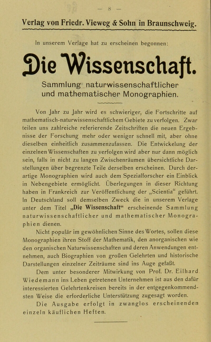 Verlag von Friedr. Vieweg & Sohn in Braunschweig. In unserem Verlage hat zu erscheinen begonnen: 3)ie ‘Wissenschaft. Sammlung naturwissenschaftlicher und mathematischer Monographien. Von Jahr zu Jahr wird es schwieriger, die Fortschritte auf mathematisch-naturwissenschaftlichem Gebiete zu verfolgen. Zwar teilen uns zahlreiche referierende Zeitschriften die neuen Ergeb- nisse der Forschung mehr oder weniger schnell mit, aber ohne dieselben einheitlich zusammenzufassen. Die Entwickelung der einzelnen Wissenschaften zu verfolgen wird aber nur dann möglich sein, falls in nicht zu langen Zwischenräumen übersichtliche Dar- stellungen über begrenzte Teile derselben erscheinen. Durch der- artige Monographien wird auch dem Spezialforscher ein Einblick in Nebengebiete ermöglicht. Überlegungen in dieser Richtung haben in Frankreich zur Veröffentlichung der „Scientia“ geführt. In Deutschland soll demselben Zweck die in unserem Verlage unter dem Titel „Die Wissenschaft“ erscheinende Sammlung naturwissenschaftlicher und mathematischer Monogra- phien dienen. Nicht populär im gewöhnlichen Sinne des Wortes, sollen diese Monographien ihren Stoff der Mathematik, den anorganischen wie den organischen Naturwissenschaften und deren Anwendungen ent- nehmen, auch Biographien von großen Gelehrten und historische Darstellungen einzelner Zeiträume sind ins Auge gefaßt. Dem unter besonderer Mitwirkung von Prof. Dr. Eilhard Wiedemann ins Leben getretenen Unternehmen ist aus den dafür interessierten Gelehrtenkreisen bereits in der entgegenkommend- sten Weise die erforderliche Unterstützung zugesagt worden. Die Ausgabe erfolgt in zwanglos erscheinenden einzeln käuflichen Heften.