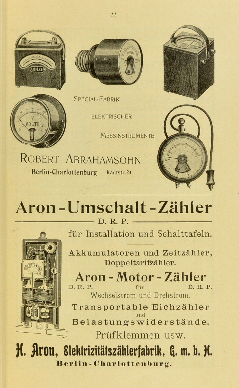 Aron = Umschalt=Zähler D. R. P. für Installation und Schalttafeln. Akkumulatoren und Zeitzähler, Doppeltarifzähler. Aron = Motor = Zähler D. R. P. für D. R. P. Wechselstrom und Drehstrom. Transportable Eüehzähler und Belastung’swiderstände. Prüfklemmen usw. J{. Aron, Slektrizitätszählerfabrik, m. b. K. Berlin - Charlottenhur$>-.