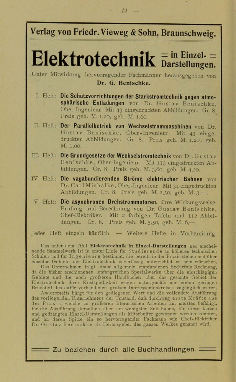 Elektrotechnik Darstellungen. Unter Mitwirkung hervorragender Fachmänner herausgegeben von Dr. G. Benischke. I. Heft: Die Schutzvorrichtungen der Starkstromtechnik gegen atmo- sphärische Entladungen von Dr. Gustav Benischke, Ober-Ingenieur. Mit 43 eingedruckten Abbildungen. Gr. 8. Preis geh. M. 1,20, geb. M. 1,60. II. Heft: Der Parallelbetrieb von Wechselstrommaschinen von Dr. Gustav Benischke, Ober-Ingenieur. Mit 43 einge- druckten Abbildungen. Gr. 8. Preis geh. M. 1,20, geb. M. 1,60. III. Heft: Die Grundgesetze der Wechselstromtechnik von Dr. Gustav Benischke, Ober-Ingenieur. Mit 113 eingedruckten Ab- bildungen. Gr. 8. Preis geh. M. 3,60, geb. M. 4,20. IV. Heft: Die vagabundierenden Ströme elektrischer Bahnen von Dr. CarlMichalke, Ober-Ingenieur. Mit 34 eingedruckten Abbildungen. Gr. 8. Preis geh. M. 2,50, geb. M. 3,—. V. Heft: Die asynchronen Drehstrommotoren, ihre Wirkungsweise, Prüfung und Berechnung von Dr. Gustav Benischke, Chef-Elektriker. Mit 2 farbigen Tafeln und 112 Abbil- dungen. Gr. 8. Preis geh. M. 5,50, geb. M. 6,—. Jedes Heft einzeln käuflich. — Weitere Hefte in Vorbereitung. Das unter dem Titel Elektrotechnik in Einzel-Darstellungen neu erschei- nende Sammelwerk ist in erster Linie für Studierende an höheren technischen Schulen und für Ingenieure bestimmt, die bereits in der Praxis stehen und über einzelne Gebiete der Elektrotechnik zuverlässig unterrichtet zu sein wünschen. Das Unternehmen trägt einem allgemein empfundenen Bedürfnis Rechnung, da die bisher erschienenen umfangreichen Spezialwerke über die einschlägigen Gebiete und die noch gröfseren Handbücher über das gesamte Gebiet der Elektrotechnik ihrer Kostspieligkeit wegen naturgemäfs nur einem geringen Bruchteil des dafür vorhandenen grofsen Interessentenkreises zugänglich waren. Andererseits bürgt für den gediegenen Wert und die vollendete Ausführung des vorliegenden Unternehmens der Umstand, dafs durchweg erste Kräfte aus der Praxis, welche zu gröfseren literarischen Arbeiten am meisten befähigt, für die Ausführung derselben aber am wenigsten Zeit haben, für diese kurzen und gedrängten Einzel-Darstellungen als Mitarbeiter gewonnen werden konnten, und an deren Spitze ein so hervorragender Fachmann wie Chef-Elektriker Dr. Gustav Benischke als Herausgeber des ganzen Werkes genannt wird. Zu beziehen durch alle Buchhandlungen.