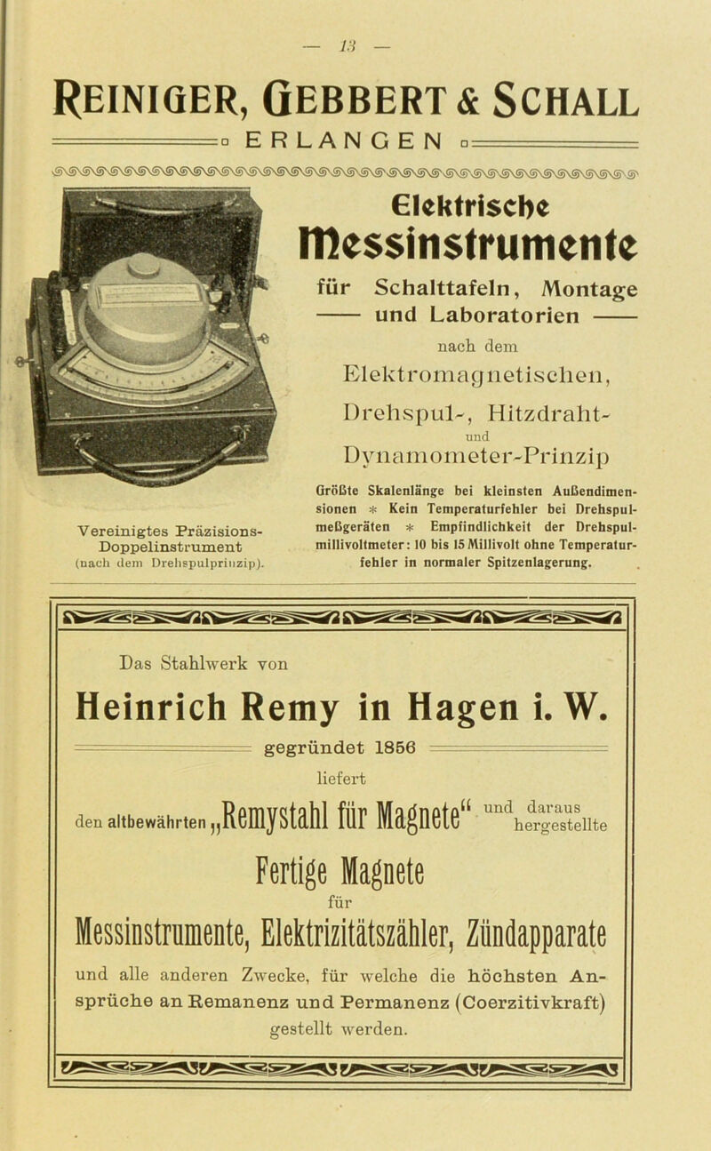 Reiniger, Gebbertä Schall ====== o ERLANGEN □_ sS\S\S\SNS\S\S\SNS\S\S\S\S\S\S\SNS\SVS\S\S\S\S\S'vS\SVS\S'vS\S'vS\S\S\S\S\S\®^\S\S\S'S' Vereinigtes Präzisions- Doppelinstrument (nach dem Drehspulprittzip). Elektrische Messinstrumente für Schalttafeln, Montage und Laboratorien nach dem Elektromagnetischen, DrehspiLL, Hitzdraht- und DynamometeivPrinzip Größte Skalenlänge bei kleinsten Außendimen- sionen * Kein Temperalurfehler bei Drehspul- meßgeräten * Empfindlichkeit der Drehspul- millivoltmeter: 10 bis 15 Millivolt ohne Temperatur- fehler in normaler Spitzenlagerung. Das Stahlwerk von Heinrich Remy in Hagen i. W. = gegründet 1856 — - - = liefert den altbewährten „Remystahl für Magnete“ hergestellte Fertige Magnete für Messinstrumente, Elektrizitätszähler, Zündapparate und alle anderen Zwecke, für welche die höchsten An- sprüche an Remanenz und Permanenz (Coerzitivkraft) gestellt werden.