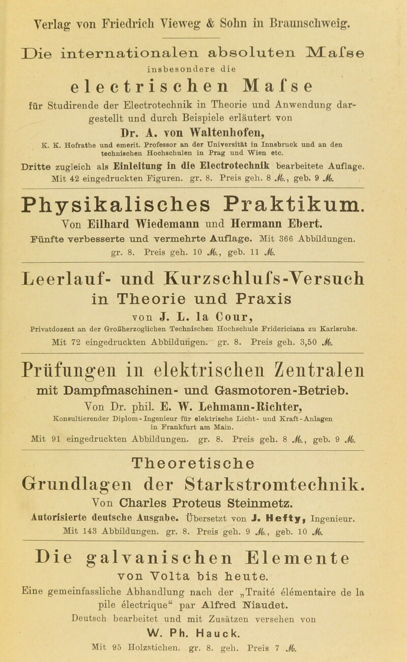 Die internationalen absoluten IVtafse insbesondere die electrischen Mafse für Studirende der Electrotechnik in Theorie und Anwendung dar- gestellt und durch Beispiele erläutert von I)r. A. von Waltenhofen, K. K. Hofrathe und emerit. Professor an der Universität in Innsbruck und an den technischen Hochschulen in Prag und Wien etc. Dritte zugleich als Einleitung ln die Electrotechnik bearbeitete Auflage. Mit 42 eingedruckten Figuren, gr. 8. Preis geh. 8 Jb, geb. 9 Jb Physikalisches Praktikum. Von Eilhard Wiedemann und Hermann Ebert. Fünfte verbesserte und vermehrte Auflage. Mit 366 Abbildungen, gr. 8. Preis geb. 10 Jb, geb. 11 Jb Leerlauf- und Kurzschlufs-Yersuch in Theorie und Praxis von J. L. la Cour, Privatdozent an der Großherzoglichen Technischen Hochschule Friderieiana zu Karlsruhe. Mit 72 eingedruckten Abbildungen, gr. 8. Preis geb. 3,50 Jb Prüfungen in elektrischen Zentralen mit Dampfmaschinen- und Gasmotoren-Betrieb. Von Dr. phil. E. W. Lehmann-Richter, Konsultierender niplom - Ingenieur für elektrische Licht- uud Kraft - Anlagen in Frankfurt am Main. Mit 91 eingedruckten Abbildungen, gr. 8. Preis geb. 8 JL, geb. 9 JL Theoretische Grundlagen der Starkstromtechnik. Von Charles Proteus Steinmetz. Autorisierte deutsche Ausgabe. Übersetzt von J. Hefty, Ingenieur. Mit 143 Abbildungen, gr. 8. Preis geb. 9 JL, geb. 10 JL Die galvanischen Elemente von Volta bis heute. Eine gemeinfassliche Abhandlung nach der „Traite elementaire de la pile electrique“ par Alfred Niaudet. Deutsch bearbeitet und mit Zusätzen versehen von W. Ph. Hauck.