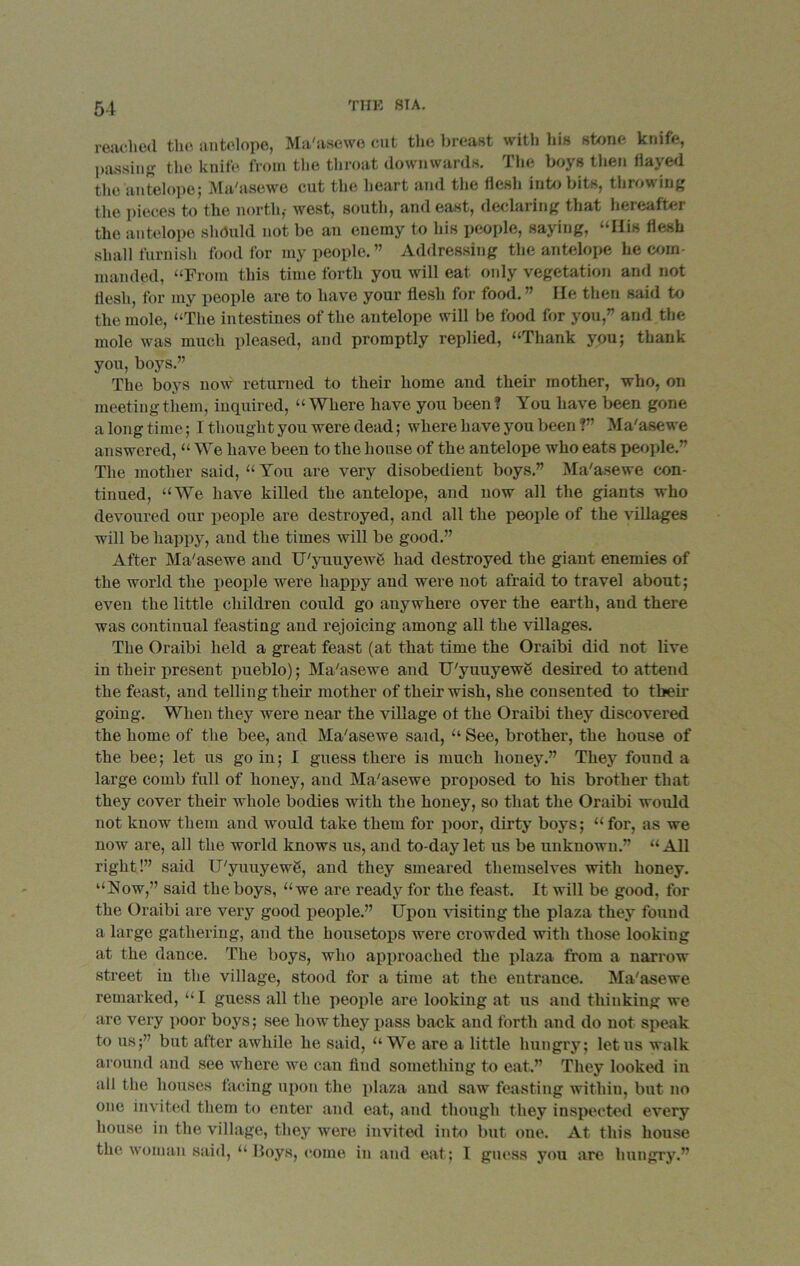 reached the antelope, Ma'asewe cut the breast with his stone knife, passing the knife from the throat downwards. The boys then flayed the antelope; Ma/asewe cut the heart and the llesh into bits, throwing the pieces to the north,- west, south, and east, declaiing that hereafter the antelope should not be an enemy to his people, saying, “His flesh shall furnish food for my people. ” Addressing the antelope he com- manded, “From this time forth you will eat only vegetation and not flesh, for my people are to have your flesh for food. ” He then said to the mole, “The intestines of the antelope will be food for you,” and the mole was much pleased, and promptly replied, “Thank you; thank you, boys.” The boys now returned to their home and their mother, who, on meeting them, inquired, “Where have you been? You have been gone a long time; I thought you were dead; where have you been ?” Ma'asewe answered, “ We have been to the house of the antelope who eats people.” The mother said, “ You are very disobedient boys.” Ma'asewe con- tinued, “We have killed the antelope, and now all the giants who devoured our people are destroyed, and all the people of the villages will be happy, and the times will be good.” After Ma'asewe and U'yuuyewe had destroyed the giant enemies of the world the people were happy and were not afraid to travel about; even the little children could go anywhere over the earth, and there was continual feasting and rejoicing among all the villages. The Oraibi held a great feast (at that time the Oraibi did not live in their present pueblo); Ma'asewe and U'yuuyewe desired to attend the feast, and telling their mother of their wish, she consented to their going. When they were near the village ot the Oraibi they discovered the home of the bee, and Ma'asewe said, “ See, brother, the house of the bee; let us go in; I guess there is much honey.” They found a large comb full of honey, and Ma'asewe proposed to his brother that they cover their whole bodies with the honey, so that the Oraibi would not know them and would take them for poor, dirty boys; “for, as we now are, all the world knows us, and to-day let us be unknown.” “All right!” said U'yuuyewg, and they smeared themselves with honey. “Now,” said the boys, “we are ready for the feast. It will be good, for the Oraibi are very good people.” Upon visiting the plaza they found a large gathering, and the housetops were crowded with those looking at the dance. The boys, who approached the plaza from a narrow street in the village, stood for a time at the entrance. Ma'asewe remarked, “I guess all the people are looking at us and thinking we are very poor boys; see how they pass back and forth and do not speak to us;” but after awhile he said, “We are a little hungry; let us walk around and see where we can find something to eat.” They looked in all the houses facing upon the plaza and saw feasting within, but no one invited them to enter and eat, and though they inspected every house in the village, they were invited into but one. At this house the woman said, “ Boys, come in and eat; I guess you are hungry.”