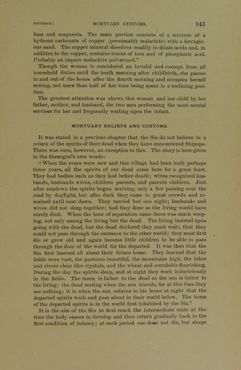 lime and magnesia. The main portion consists of a mixture of a hydrous carbonate of copper (presumably malachite) with a ferrugin- ous sand. The copper mineral dissolves readily in dilute acids and, in addition to the copper, contains traces of iron and of phosphoric acid. Probably an impure malachite pulverized.” Though the woman is considered an invalid and exempt from all household duties until the tenth morning after childbirth, she passes in and out of the house after the fourth morning and occupies herself sewing, not more than half of her time being spent in a reclining posi- tion. The greatest attention was shown this woman and her child by her father, mother, and husband, the two men performing the most menial services for her and frequently waiting upon the infant. MORTUARY BELIEFS AND CUSTOMS. It was stated in a previous chapter that the Si a do not believe in a return of the spirits of their dead when they have once entered Shipapo. There was once, however, an exception to this. The story is here given in the theurgist’s own words: “When the years were new and this village had been built perhaps three years, all the spirits of our dead came here for a great feast. They had bodies such as they had before death; wives recognized hus- bands, husbands wives, children parents, and parents children. Just after sundown the spirits began arriving, only a few passing over the road by daylight, but after dark they came in great crowds and re- mained until near dawn. They tarried but one night; husbands and wives did not sleep together; had they done so the living would have surely died. When the hour of separation came there was much weep- ing, not only among the living but the dead. The living insisted upon going with the dead, but the dead declared they must wait; that they could not pass through the entrance to the other world; they must first die or grow old and again become little childi'en to be able to pass through the door of the world for the departed. It was then that the Sia first learned all about their future home. They learned that the fields were vast, the pastures beautiful, the mountains high, the lakes and rivers clear like crystals, and the wheat and cornfields flourishing. During the day the spirits sleep, and at night they work industriously in the fields. The moon is father to the dead as the sun is father to the living; the dead resting when the sun travels, for at this time they see nothing; it is when the sun returns to his home at night that the departed spirits work and pass about in their world below. The home of the departed spirits is in the world first inhabited by the Sia.” It is the aim of the Sia to first reach the intermediate state at the time the body ceases to develop and then return gradually back to the first condition of infancy; at such period one does not die, but sleeps