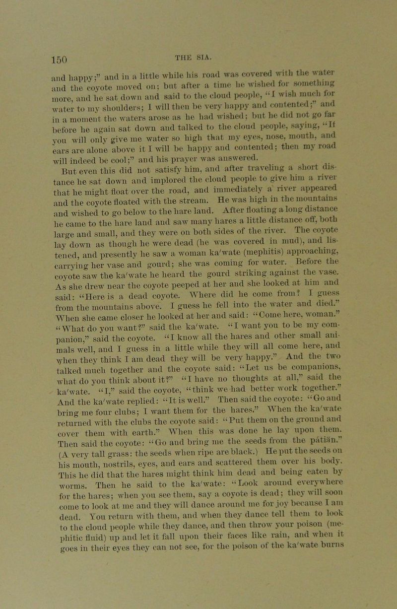 and happy;” and in a little while his road was covered with the water and the coyote moved on; but after a time lie wished for something more, and he sat down and said to the cloud people, “I wish much for water to my shoulders; 1 will then be very happy and contented; and in a moment the waters arose as he had wished; but he did not go far before lie again sat down and talked to the cloud people, saying, --If you will only give me water so high that my eyes, nose, mouth, and ears are alone above it I will be happy and contented; then my road will indeed be cool;” and liis prayer was answered. But even this did not satisfy him, and after traveling a short dis- tance he sat down and implored the cloud people to give him a river that he might float over the road, and immediately a river appeared and the coyote floated with the stream. He was high in the mountains and wished to go below to the hare land. After floating a long distance he came to the hare land and saw many hares a little distance oft, both large and small, and they were on both sides of the river. The coyote lay down as though he were dead (he was covered in mud), and lis- tened, and presently lie saw a woman ka'wate (mephitis) approaching, carrying her vase and gourd; she was coining for water. Before tin- coyote saw the ka'wate'he heard the gourd striking against the vase. As she drew near the coyote peeped at her and she looked at him and said: “Here is a dead coyote. Where did he come from! I gues* from the mountains above. I guess he fell into the water and died.” When she came closer he looked at her and said: “ Come here, v oman. ’ « What do you want!” said the ka'wate. “ I want you to be my com- panion,” said the coyote. “I know all the hares and other small ani- mals well, and I guess in a little while they will all come here, and Vhen they think I am dead they will be very happy.” And the two talked much together and the coyote said: “Let us be companions, what do you think about it!” “I have no thoughts at all,” said the ka'wate. “I,” said the coyote, “think we had better work together. And the ka'wate replied: “It is well.” Then said the coyote: “ Go and bring me four clubs; I want them for the hares.” When the ka'wate returned with the clubs the coyote said: “Put them on the ground and cover them with earth.” When this was done he lay upon them. Then said the coyote: “Go and bring me the seeds from the patian. (A very tall grass: the seeds when ripe are black.) He put the seeds on his mouth, nostrils, eyes, and ears and scattered them over his body. This he did that the hares might think him dead and being eaten by worms. Then he said to the ka'wate: “Look around everywhere for the hares; when you see them, say a coyote is dead; they will soon come to look at me and they will dance around me for joy because I am dead. You return with them, and when they dance tell them to look to the cloud people while they dance, and then throw your poison (me- phitic fluid) up and let it fall upon their faces like rain, and when it goes in their eyes they can not see, for the poison of the ka'wate burns