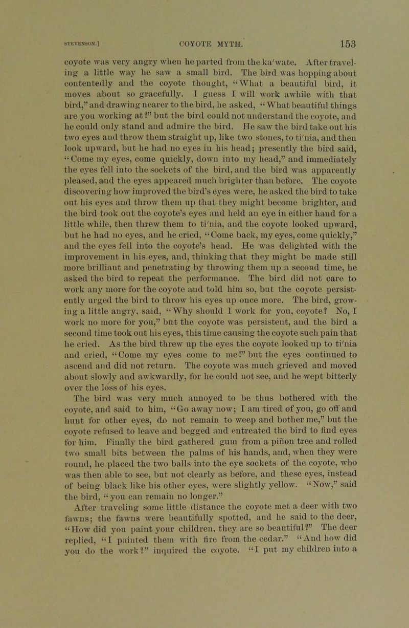 coyote was very angry when he parted from theka'wate. After travel- ing a little way he saw a small bird. The bird was hopping about contentedly and the coyote thought, “What a beautiful bird, it moves about so gracefully. I guess I will work awhile with that bird,” and drawing nearer to the bird, he asked, “ What beautiful things are you working at?” but the bird could not understand the coyote, and he could only stand and admire the bird. He saw the bird take out his two eyes and throw them straight up, like two stones, to ti'nia, and then look upward, but he had no eyes in his head; presently the bird said, “ Come my eyes, come quickly, down into my head,” and immediately the eyes fell into the sockets of the bird, and the bird was apparently pleased, and the eyes appeared much brighter than before. The coyote discovering how improved the bird’s eyes were, he asked the bird to take out his eyes and throw them up that they might become brighter, and the bird took out the coyote’s eyes and held an eye in either hand for a little while, then threw them to ti'nia, and the coyote looked upward, but he had no eyes, and he cried, “Come back, my eyes, come quickly,” and the eyes fell into the coyote’s head. He was delighted with the improvement in his eyes, and, thinking that they might be made still more brilliant and penetrating by throwing them up a second time, he asked the bird to repeat the performance. The bird did not care to work any more for the coyote and told him so, but the coyote persist- ently urged the bird to throw his eyes up once more. The bird, grow- ing a little angry, .said, “Why should I work for you, coyote? No, I work no more for you,” but the coyote was persistent, and the bird a second time took out his eyes, this time causing the coyote such pain that he cried. As the bird threw up the eyes the coyote looked up to ti'nia and cried, “Come my eyes come to me!” but the eyes continued to ascend and did not return. The coyote was much grieved and moved about slowly and awkwardly, for he could not see, and he wept bitterly over the loss of his eyes. The bird was very much annoyed to be thus bothered with the coyote, and said to him, “Go away now; I am tired of you, go off and hunt for other eyes, do not remain to weep and bother me,” but the coyote refused to leave and begged and entreated the bird to find eyes for bin]. Finally the bird gathered gum from a pifion tree and rolled two small bits between the palms of his hands, and, when they were round, he placed the two balls into the eye sockets of the coyote, who was then able to see, but not clearly as before, and these eyes, instead of being black like liis other eyes, were slightly yellow. “Now,” said the bird, “you can remain no longer.” After traveling some little distance the coyote met a deer with two fawns; the fawns were beautifully spotted, and he said to the deer, “How did you paint your children, they are so beautiful?” The deer replied, “I painted them with fire from the cedar.” “And how did you do the work?” inquired the coyote. “1 put my children into a
