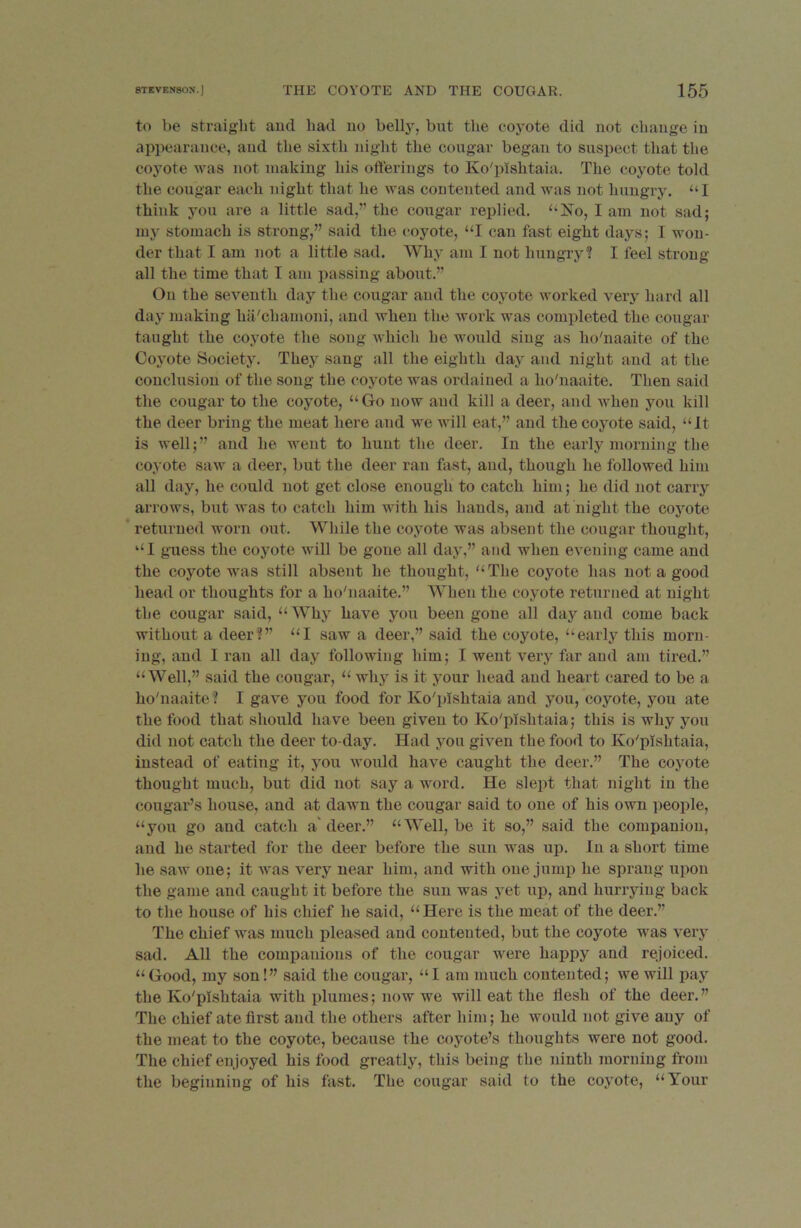 to be straight and had no belty, but the coyote did not change in appearance, and the sixth night the cougar began to suspect that the coyote was not making his offerings to Ko'plshtaia. The coyote told the cougar each night that he was contented and was not hungry. “I think you are a little sad,’’ the cougar replied. “No, I am not sad; my stomach is strong,” said the coyote, “I can fast eight days; I won- der that I am not a little sad. Why am I not hungry? I feel strong- all the time that I am passing about.” On the seventh day the cougar and the coyote worked very hard all day making ha'chamoni, and when the work was completed the cougar taught the coyote the song which he would sing as ho'naaite of the Coyote Society. They sang all the eighth day and night and at the conclusion of the song the coyote was ordained a ho'naaite. Then said the cougar to the coyote, “Go now and kill a deer, and when you kill the deer bring the meat here and we will eat,” and the coyote said, “Jt is well;” and he went to hunt the deer. In the early morning the coyote saw a deer, but the deer ran fast, and, though he followed him all day, he could not get close enough to catch him; he did not carry arrows, but was to catch him with his hands, and at night the coyote returned worn out. While the coyote was absent the cougar thought, “I guess the coyote will be gone all day,” and when evening came and the coyote was still absent he thought, “The coyote has not a good head or thoughts for a ho'naaite.” When the coyote returned at night the cougar said, “ Why have you been gone all day and come back without a deer?” “I saw a deer,” said the coyote, “early this morn- ing, and I ran all day following him; I went very far and am tired.” “Well,” said the cougar, “ why is it your head and heart cared to be a ho'naaite? I gave you food for Ko'plshtaia and you, coyote, you ate the food that should have been given to Ko'plshtaia; this is why you did not catch the deer to-day. Had you given the food to Ko'plshtaia, instead of eating it, you would have caught the deer.” The coyote thought much, but did not say a word. He slept that night in the cougar’s house, and at dawn the cougar said to one of his own people, “you go and catch a'deer.” “Well, be it so,” said the companion, and he started for the deer before the sun was up. In a short time he saw one; it was very near him, and with one jump he sprang upon the game and caught it before the sun was yet up, and hurrying back to the house of his chief he said, “Here is the meat of the deer.” The chief was much pleased and contented, but the coyote was very sad. All the companions of the cougar were happy and rejoiced. “Good, my son!” said the cougar, “I am much contented; we will pay the Ko'plshtaia with plumes; now we will eat the liesh of the deer.” The chief ate first and the others after him; he would not give any of the meat to the coyote, because the coyote’s thoughts were not good. The chief enjoyed his food greatly, this being the ninth morning from the beginning of his fast. The cougar said to the coyote, “Your