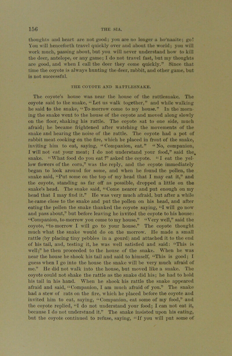 thoughts and heart are not good; yon are no longer a ho'naaite; go! You will henceforth travel quickly over and about the world; you will work much, passing about, but you will never understand how to kill the deer, antelope, or any game; I do not travel fast, but my thoughts are good, and when I call the deer they come quickly.” Since that time the coyote is always hunting the deer, rabbit, and other game, but is not successful. THE COYOTE AND RATTLESNAKE. The coyote’s house was near the house of the rattlesnake. The coyote said to the snake, “ Let us walk together,” and while walking he said to the snake, “To-morrow come to my house.” In the morn- ing the snake went to the house of the coyote and moved along slowly on the floor, shaking his rattle. The coyote sat to one side, much afraid; he became frightened after watching the movements of the snake and hearing the noise of the rattle. The coyote had a pot of rabbit meat cooking on the fire, which he placed in front of the snake, inviting him to eat, saying, “Companion, eat.” “No, companion, I will not eat your meat; I do not understand your food,” said the, snake. “What food do you eat ?” asked the coyote. “ I eat the yel- low flowers of the corn,” was the reply, and the coyote immediately began to look around for some, and when he found the pollen, the snake said, “Put some on the top of my head that I may eat it,” and the coyote, standing as far off as possible, dropped a little on the snake’s head. The snake said, “Come nearer and put enough on my head that I may find it.” He was very much afraid, but after a while he came close to the snake and put the pollen on his head, and after eating the pollen the snake thanked the coyote saying, “I will go now and pass about,” but before leaving he invited the coyote to his house: “Companion, to-morrow you come to my house.” “Very well,” said the coyote, “to morrow I will go to your house.” The coyote thought much what the snake would do on the morrow. He made a small rattle (by placing tiny pebbles in a gourd) and attached it to the end of his tail, and, testing it, he was well satisfied and said: “This is well;” he then proceeded to the house of the snake. When he was near the house he shook his tail and said to himself, “This is good; I guess when I go into the house the snake will be very much afraid of me.” He did not walk into the house, but moved like a snake. The coyote could not shake the rattle as the snake did his; he had to hold his tail in his hand. When he shook his rattle the snake appeared afraid and said, “Companion, I am much afraid of you.” The snake had a stew of rats on tbe fire, which he placed before the coyote and invited him to eat, saying, “Companion, eat some of my food,” and the coyote replied, “I do not understand your food; I can not eat it, because I do not understand it.” The snake insisted upon his eating, but the coyote continued to refuse, saying, “If you will put some of