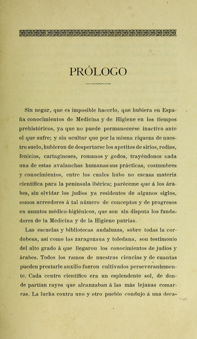 PRÓLOGO Sin negar, que es imposible hacerlo, que hubiera en Espa- ña conocimientos de Medicina y de Higiene en los tiempos prehistóricos, ya que no puede permanecerse inactivo ante el que sufre; y sin ocultar que por la misma riqueza de nues- tro suelo, hubieron de despertarse los apetitos de sirios, rodios, fenicios, cartagineses, romanos y godos, trayéndonos cada una de estas avalanchas humanas sus prácticas, costumbres y conocimientos, entre los cuales hubo no escasa materia científica para la península ibérica; paréceme que á los ára- bes, sin olvidar los judíos ya residentes de algunos siglos,, somos acreedores á tal número de conceptos y de progresos en asuntos médico-higiénicos, que son sin disputa los funda- dores de la Medicina y de la Higiene patrias. Las escuelas y bibliotecas andaluzas, sobre todas la cor- dobesa, así como las zaragozana y toledana, son testimonio del alto grado á que llegaron los conocimientos de judíos y árabes. Todos los ramos de nuestras ciencias y de cuantas pueden prestarle auxilio fueron cultivados perseverantemen- te. Cada centro científico era un esplendente sol, de don- de partían rayos que alcanzaban á las más lejanas comar- cas. La lucha contra uno y otro pueblo condujo á una deca-