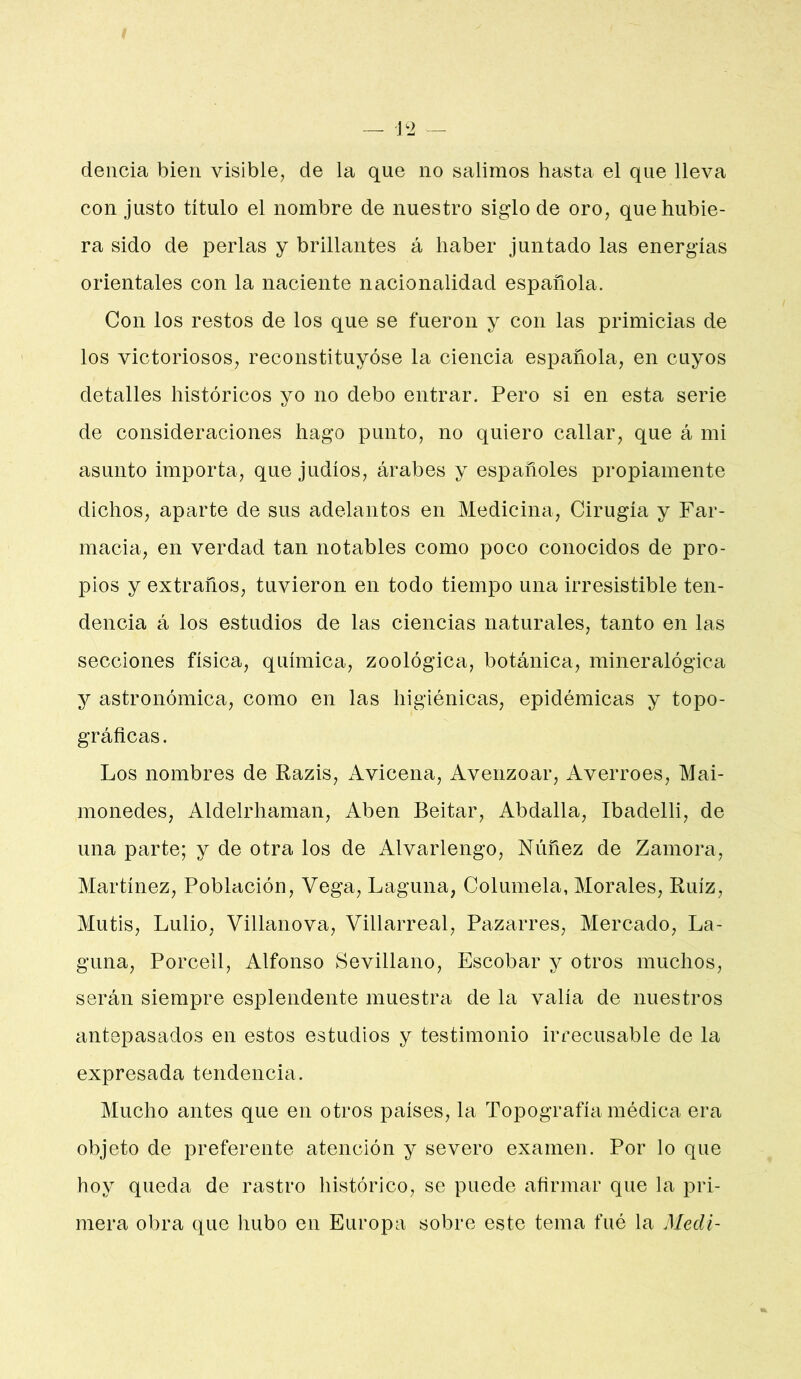 delicia bien visible, de la que no salimos hasta el que lleva con justo título el nombre de nuestro siglo de oro, que hubie- ra sido de perlas y brillantes á haber juntado las energías orientales con la naciente nacionalidad española. Con los restos de los que se fueron y con las primicias de los victoriosos, reconstituyóse la ciencia española, en cuyos detalles históricos yo no debo entrar. Pero si en esta serie de consideraciones hago punto, no quiero callar, que á mi asunto importa, que judíos, árabes y españoles propiamente dichos, aparte de sus adelantos en Medicina, Cirugía y Far- macia, en verdad tan notables como poco conocidos de pro- pios y extraños, tuvieron en todo tiempo una irresistible ten- dencia á los estudios de las ciencias naturales, tanto en las secciones física, química, zoológica, botánica, mineralógica y astronómica, como en las higiénicas, epidémicas y topo- gráficas. Los nombres de Razis, Avicena, Avenzoar, Averroes, Mai- monedes, Aldelrhaman, Aben Beitar, Abdalla, Ibadelli, de una parte; y de otra los de Alvarlengo, Núñez de Zamora, Martínez, Población, Vega, Laguna, Columela, Morales, Ruíz, Mutis, Lulio, Villanova, Villarreal, Pazarres, Mercado, La- guna, Porcell, Alfonso Sevillano, Escobar y otros muchos, serán siempre esplendente muestra de la valía de nuestros antepasados en estos estudios y testimonio irrecusable de la expresada tendencia. Mucho antes que en otros países, la Topografía médica era objeto de preferente atención y severo examen. Por lo que hoy queda de rastro liistórico, se puede afirmar que la pri- mera obra que hubo en Europa sobre este tema fué la Mecli-