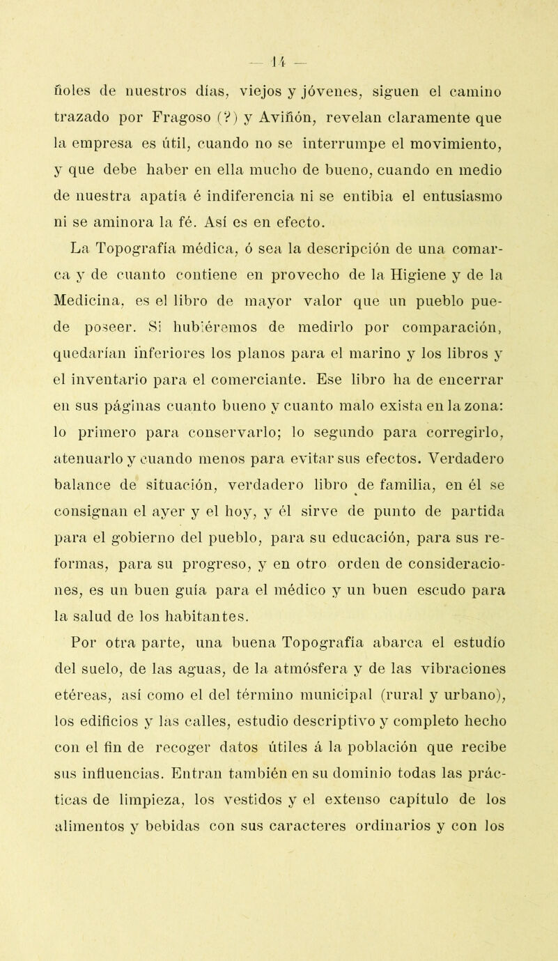 ^ U - ñoles de nuestros días, viejos y jóvenes, siguen el camino trazado por Fragoso (?) y Aviñón, revelan claramente que la empresa es útil, cuando no se interrumpe el movimiento, y que debe haber en ella mucho de bueno, cuando en medio de nuestra apatía é indiferencia ni se entibia el entusiasmo ni se aminora la fé. Así es en efecto. La Topografía médica, ó sea la descripción de una comar- ca y de cuanto contiene en provecho de la Higiene y de la Medicina, es el libro de mayor valor que un pueblo pue- de poseer. Si hubiéremos de medirlo por comparación, quedarían inferiores los planos para el marino y los libros y el inventario para el comerciante. Ese libro ha de encerrar en sus páginas cuanto bueno y cuanto malo exista en la zona: lo primero para conservarlo; lo segundo para corregirlo, atenuarlo y cuando menos para evitar sus efectos. Verdadero balance de situación, verdadero libro de familia, en él se consignan el ayer y el hoy, y él sirve de punto de partida para el gobierno del pueblo, ]3ara su educación, para sus re- formas, para su progreso, y en otro orden de consideracio- nes, es un buen guía para el médico y un buen escudo para la salud de los habitantes. Por otra parte, una buena Topografía abarca el estudio del suelo, de las aguas, de la atmósfera y de las vibraciones etéreas, así como el del término municipal (rural y urbano), los edificios y las calles, estudio descriptivo y completo hecho con el fin de recoger datos útiles á la población que recibe sus influencias. Entran también en su dominio todas las prác- ticas de limpieza, los vestidos y el extenso capitulo de los alimentos y bebidas con sus caracteres ordinarios y con los