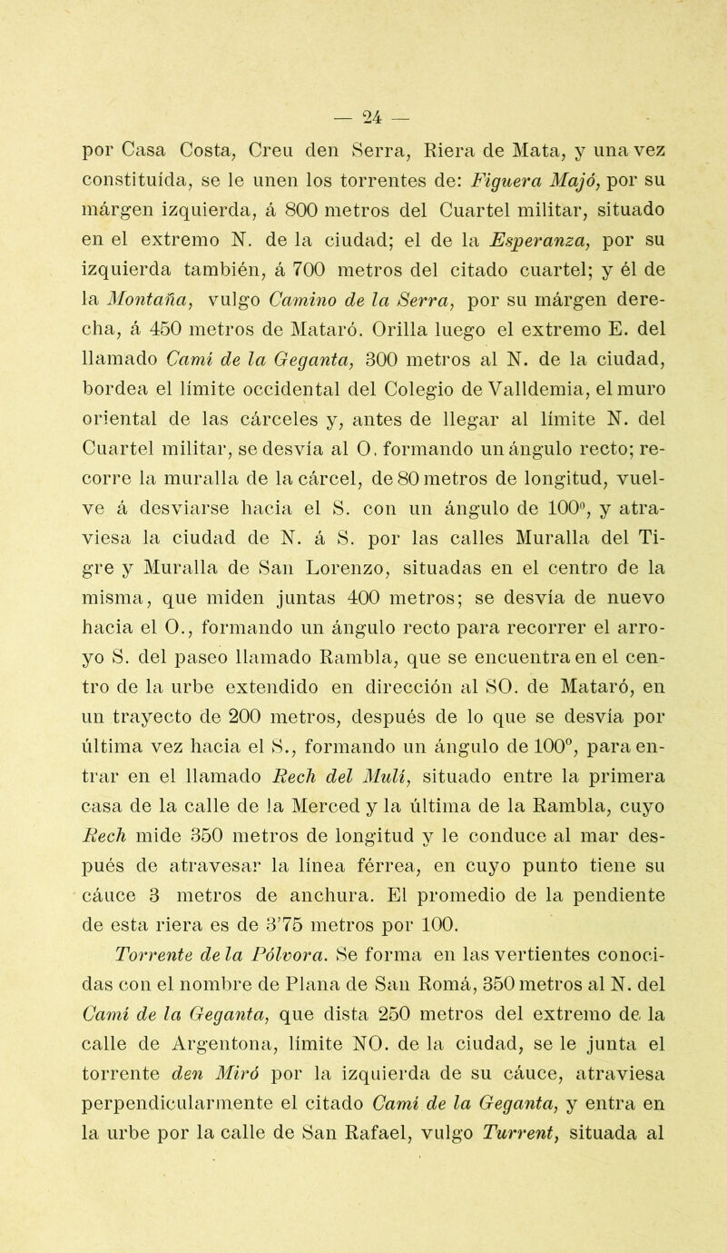 por Casa Costa^ Creu den Serra, Riera de Mata, y una vez constituida, se le unen los torrentes de: Figuera Majó, por su márgen izquierda, á 800 metros del Cuartel militar, situado en el extremo N. de la ciudad; el de la Esperanza, por su izquierda también, á 700 metros del citado cuartel; y él de la Montaña, vulgo Camino de la 8erra, por su rnárgen dere- cha, á 450 metros de Mataré. Orilla luego el extremo E. del llamado Cami de la Geganta, 300 metros al N. de la ciudad, bordea el limite occidental del Colegio de Valldemia, el muro oriental de las cárceles y, antes de llegar al limite N. del Cuartel militar, se desvía al O. formando un ángulo recto; re- corre la muralla de la cárcel, de 80 metros de longitud, vuel- ve á desviarse hacia el S. con un ángulo de 100*^, y atra- viesa la ciudad de N. á S. por las calles Muralla del Ti- gre y Muralla de San Lorenzo, situadas en el centro de la misma, que miden juntas 400 metros; se desvía de nuevo hacia el O., formando un ángulo recto para recorrer el arro- yo S. del paseo llamado Rambla, que se encuentra en el cen- tro de la urbe extendido en dirección al SO. de Mataré, en un trayecto de 200 metros, después de lo que se desvía por última vez hacia el S., formando un ángulo de 100®, para en- trar en el llamado Rech del Muli, situado entre la primera casa de la calle de la Merced y la última de la Rambla, cuyo Redi mide 350 metros de longitud y le conduce al mar des- pués de atravesar la línea férrea, en cuyo punto tiene su cáuce 3 metros de anchura. El promedio de la pendiente de esta riera es de 3’75 metros por 100. Torrente de la Pólvora. Se forma en las vertientes conoci- das con el nombre de Plana de San Romá, 350 metros al N. del Cami de la Geganta, que dista 250 metros del extremo de la calle de Argentona, límite NO. de la ciudad, se le junta el torrente den Miró por la izquierda de su cáuce, atraviesa perpendicularmente el citado Cami de la Geganta, y entra en la urbe por la calle de San Rafael, vulgo Turrent, situada al