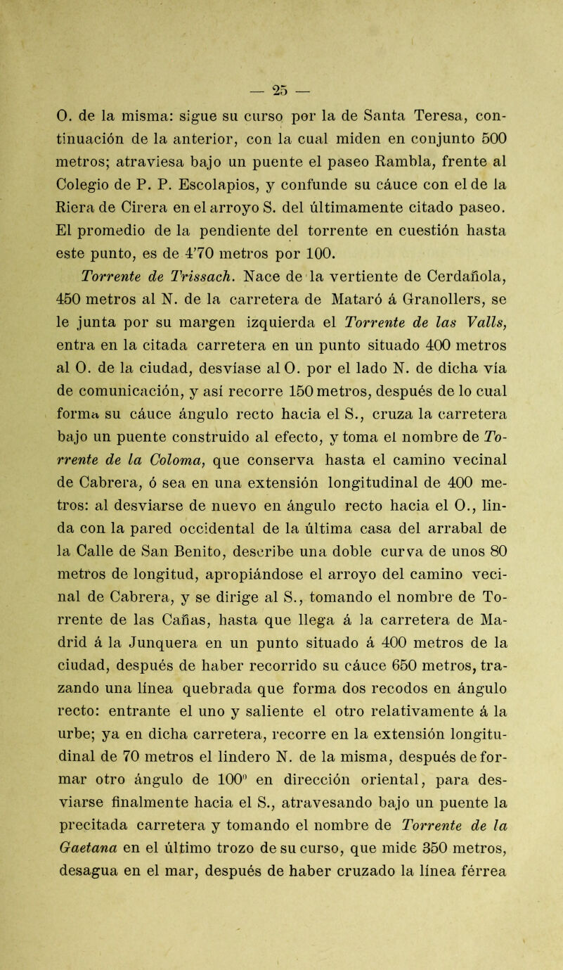 O. de la misma: sigue su curso por la de Santa Teresa, con- tinuación de la anterior, con la cual miden en conjunto 500 metros; atraviesa bajo un puente el paseo Rambla, frente al Colegio de P. P. Escolapios, y confunde su cáuce con el de la Riera de Cirera en el arroyo S. del últimamente citado paseo. El promedio de la pendiente del torrente en cuestión hasta este punto, es de P70 metros por 100. Torrente de lyissach. Nace de la vertiente de Cerdañola, 450 metros al N. de la carretera de Mataró á Grranollers, se le junta por su margen izquierda el Torrente de las Valls, entra en la citada carretera en un punto situado 400 metros al O. de la ciudad, desvíase al O. por el lado N. de dicha vía de comunicación, y asi recorre 150 metros, después de lo cual formtv su cáuce ángulo recto hacia el S., cruza la carretera bajo un puente construido al efecto, y toma el nombre de To- rrente de la Coloma, que conserva hasta el camino vecinal de Cabrera, ó sea en una extensión longitudinal de 400 me- tros: al desviarse de nuevo en ángulo recto hacia el O., lin- da con la pared occidental de la última casa del arrabal de la Calle de San Benito, describe una doble curva de unos 80 metros de longitud, apropiándose el arroyo del camino veci- nal de Cabrera, y se dirige al S., tomando el nombre de To- rrente de las Canas, hasta que llega á la carretera de Ma- drid á la Junquera en un punto situado á 400 metros de la ciudad, después de haber recorrido su cáuce 650 metros, tra- zando una línea quebrada que forma dos recodos en ángulo recto: entrante el uno y saliente el otro relativamente á la urbe; ya en dicha carretera, recorre en la extensión longitu- dinal de 70 metros el lindero N. de la misma, después defor- mar otro ángulo de 100'^ en dirección oriental, para des- viarse finalmente hacia el S., atravesando bajo un puente la precitada carretera y tomando el nombre de Torrente de la Gaetana en el último trozo de su curso, que mide 350 metros, desagua en el mar, después de haber cruzado la línea férrea