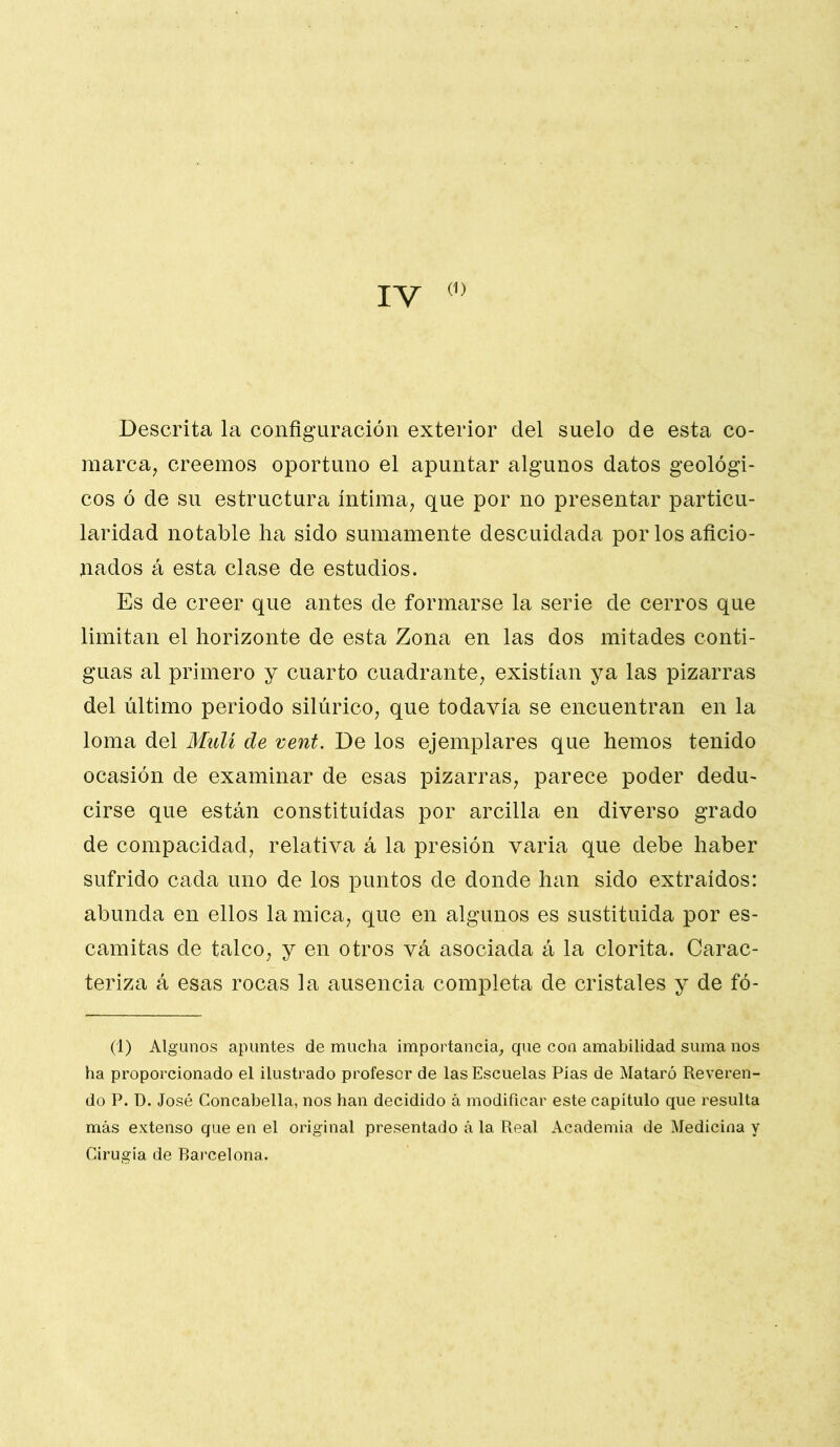 IV (1) Descrita la configuración exterior del suelo de esta co- marca, creemos oportuno el apuntar algunos datos geológi- cos ó de su estructura íntima, que por no presentar particu- laridad notable ha sido sumamente descuidada por los aficio- nados á esta clase de estudios. Es de creer que antes de formarse la serie de cerros que limitan el horizonte de esta Zona en las dos mitades conti- guas al primero y cuarto cuadrante, existían ya las pizarras del último periodo silúrico, que todavía se encuentran en la loma del Muli de vent. De los ejemplares que hemos tenido ocasión de examinar de esas pizarras, parece poder dedu- cirse que están constituidas por arcilla en diverso grado de compacidad, relativa á la presión varia que debe haber sufrido cada uno de los puntos de donde han sido extraídos: abunda en ellos la mica, que en algunos es sustituida por es- camitas de talco, y en otros va asociada á la clorita. Carac- teriza á esas rocas la ausencia completa de cristales y de fó- (1) Algunos apuntes de mucha importancia, que con amabilidad suma nos ha proporcionado el ilustrado profesor de las Escuelas Pías de Mataró Reveren- do P. D. José Concabella, nos han decidido á modificar este capítulo que resulta más extenso que en el original presentado á la Real Academia de Medicina y Cirugía de Barcelona.