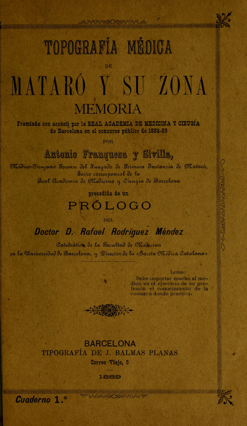 DE MATARO y SU ZONA MEMORIA Premiada con accésit por la' EEAL ACADEMIA DE MEDICINA V CIEUC^ÍA de Barcelona en el concurso público de 1888-89 POR €ü\Cídico-Q’izuj-año 9eí ^u\^<^ado 3e cln^íancici de 01ZaÍ^ó, Socio ccmec^onca'C de ta ^eaí ^SLcademia de &(Ccdlcina \j. (B'viu<^ia de oBazce-Cona precedida de un PRÓLOGO Doctor D. Rafael Rodríguez Méndez \ (Baiedcáíi<^ de ^<x '$íXc/\AXtad de €)K^í^cma ' , en ice ^nvbez>i9a9 9e ^ontoe^ona, •xj- ^'viecto% de i<x «.Pateta €)lt-é9lca QoioJíana» Lema: - Debe importar mucho al mé- ' dico en el ejercicio de sií pro- ■' lesión el conocimientoí de-la comarca donde practicáé BARCELONA TIPOGRAFÍA DE J. BALMAS PLANAS Correo Viejo, 5 íes© lllllllllllllllllllllllilllllllilil!Íllllllil!lll¡l«lllil!!!lllliyi!lUllllllllllg|U|lllililllllllillillllllllii1llllli!lll!illlillll!lllllllllllilHlllllillillllllllllllllllllllilllH \