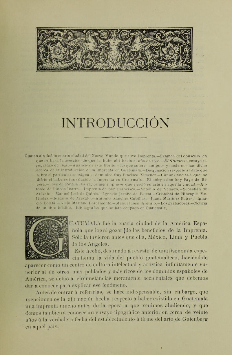 INTRODUCCIÓN Guaterrala fue la cuarta ciudad del Nuevo Mundo que tuvo Imprenta.—Examen del opúsculo en que se tasa la aserción de que ia hubo a 11i hacia el año de 1G40. — El ‘Puntero, ensayo ti- pográfico de if.41 . — Análisis de ene lihi i lo. — Lo que autores antiguos y modernos han dicho aceica de la introducción déla Imprenta en Guatemala—Disquisición respecto al dato que s< bre el particular consigna el d< minico fray l-'i acisco Ximénez.—Circunstancias á que se dibió el ht.betse in 1 r< decido la Imprenta c-n Guatemala —El obispo don fray Payo de Ri- bera.—José de Pineda Ibarra, primer impresor que ejerció su arte en aquella ciudad.—An- tonio de Pineda Ibarra.—Imprenta de San Francisco.—Antonio de Velasen.—Sebastián de Arévalo.—Manuel José de Quirós.—Ignacio Jacobo de líetela.—Cristóbal de Hincapié Me- léndez — Joaquín de Arévalo.—Antonio Sánchez Cubillas.—Juana Martínez Batres.— Igna- cio Betcta.—Alejo Mariano Bracamonle.— Manuel José Arévalo. —Los grabadores.—Noticia de un libio inédito.—Bibliógrafos que se han ocupado de Guatemala, UATEMALA fué la cuarta ciudad de la América Espa- ñola que logró gozargdc los beneficios de la Imprenta. Sólo la tuvieron antes que ella, México, Lima y Puebla de los Angeles. Esto hecho, destinado á revestir de una fisonomía espe- cialisima la vida del pueblo guatemalteco, haciéndole aparecer como un centro de cultura intelectual y artística infinitamente su- perior al de otros más poblados y más ricos de los dominios españoles de América, se debió á circunstancias meramente accidentales que debemos dar á conocer para explicar esc fenómeno. Antes de entrar á referirlas, se hace indispensable, sin embargo, que mencionemos la afirmación hecha respecto á haber existido en Guatemala una imprenta mucho antes de la época á que venimos aludiendo, y que demos también á conocer un ensayo tipográfico anterior en cerca de veinte años á la verdadera fecha del establecimiento á firme del arte de Gulcnberg en aquel país.