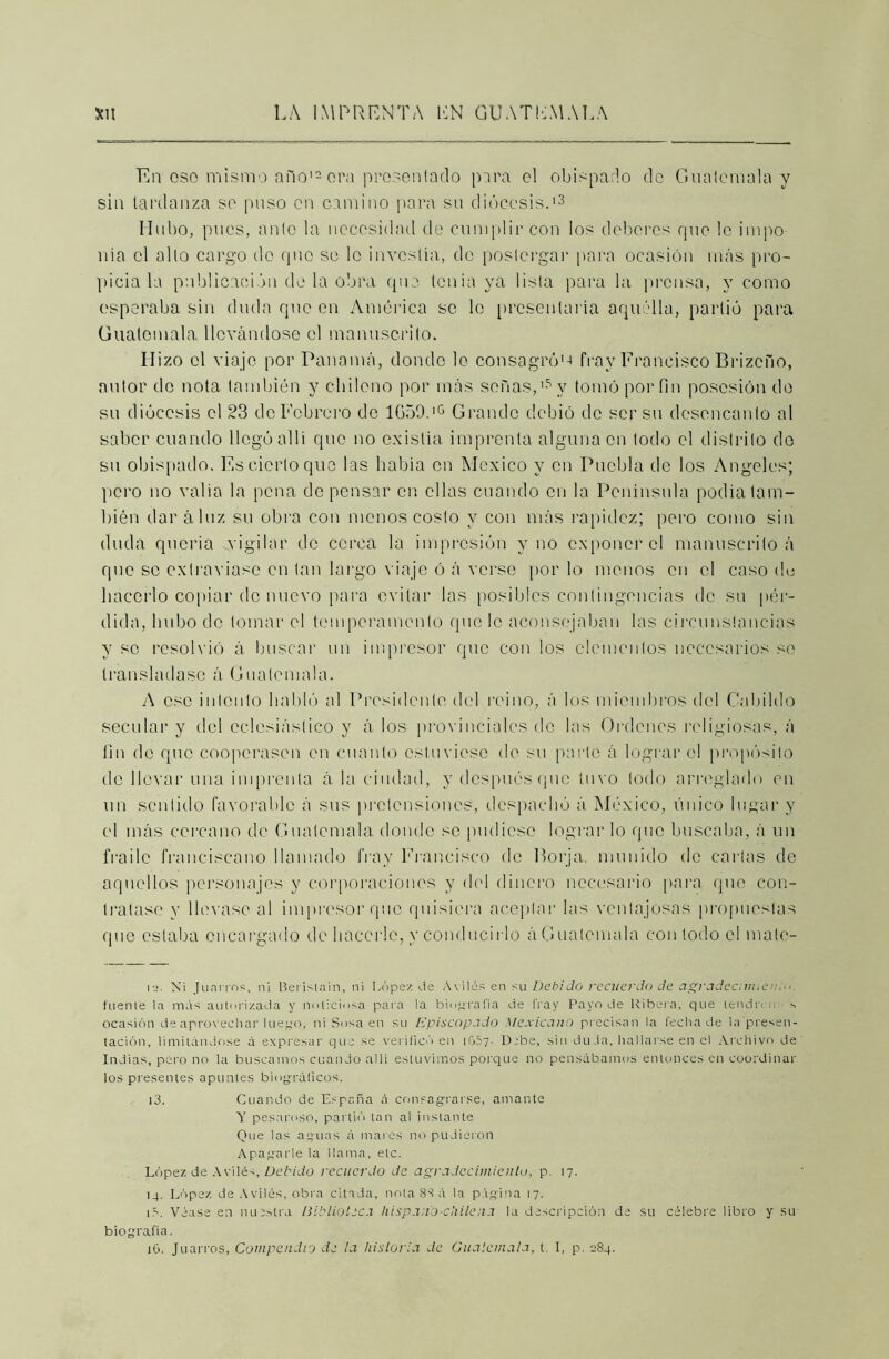 En oso mismo año12 ora prosen lado para el obisparlo do Guatemala y sin tardanza so puso en camino para su diócesis.'3 Hubo, pues, anlo la necesidad de cumplir con los deberes que 1c impo- nía ol alto cargo do que so lo investía, do postergar para ocasión más pro- picia la publicación do la obra que tenia ya lista para la prensa, y como esperaba sin duda que en América so lo presentarla aquélla, partió para Guatemala llevándose ol manuscrito. Hizo ol viajo por Panamá, donde lo consagró'-» fray Francisco Brizoño, autor do nota también y chileno por más señas,'5 y tomó por fin posesión do su diócesis el 23 de Lebrero de 1659.'° Grande debió de ser su desencanto al saber cuando llegó allí que no existía imprenta alguna en todo el distrito de su obispado. Es cierto que las había en México y en Puebla de los Angeles; pero no valia la pena de pensar en ellas cuando en la Península podía tam- bién daráluz su obra con menos costo y con más rapidez; pero como sin duda quería vigilar de cerca la impresión y no exponer ol manuscrito á que so extraviase en tan largo viaje ó á verse por lo menos en el caso de hacerlo copiar de nuevo para evitar las posibles contingencias do su pér- dida, hubo do tomar el temperamento que le aconsejaban las circunstancias y se resolvió á buscar un impresor que con los elementos necesarios se transladase á Guatemala. A ese intento habló al Presidente del reino, á los miembros del Cabildo secular y del eclesiástico y á los provinciales de las Ordenes religiosas, á fin do que cooperasen en cuanto estuviese de su parle á lograr el propósito do llevar una imprenta á la ciudad, y después que tuvo todo arreglado en un sentido favorable á sus pretensiones, despachó á México, único lugar y el más cercano de Guatemala donde se pudiese lograr lo que buscaba, á un fraile franciscano llamado fray Francisco de Forja, munido de cartas de aquellos personajes y corporaciones y del dinero necesario para que con- tratase y llevase al impresor que quisiera aceptar las ventajosas propuestas que estaba encargado de hacerle, y conducirlo á Guatemala con todo el mate- io. N¡ Juarros, ni Berisiain, ni López de As iles en su Debido recuerdo de agradecnmen.o. fuente la más autorizada y noticiosa para la biografía de fray Payo de Ribera, que leudo o s ocasión de aprovechar luego, ni Sosa en su Episcopado Mexicano precisan la fecha de la presen- tación, limitándose á expresar que se verificó en 1057- D.-be, sin duda, hallarse en el Archivo de Indias, pero no la buscamos cuando allí estuvimos porque no pensábamos entonces en coordinar los presentes apuntes biográficos. 13. Cuando de España á consagrarse, amante Y pesaroso, partió tan al instante Que las aguas á mares no pudieron Apagarle la llama, etc. López de Avilés, Debido recuerdo de agradecimiento, p. 17. 14. López de Avilés, obra citada, nota 83 á la página 17. 1 á. Véase en nuestra Biblioteca hispano-cliilena la descripción de su célebre libro y su biografía. 16. Juarros, Compendio de la historia de Guatemala, t. I, p. 284.