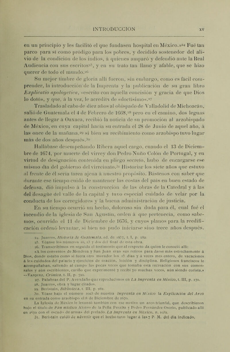 en un principio y les facilitó el que fundasen hospital en México.»24 Fuétan parco para si como pródigo para los pobres, y decidido sostenedor del ali- vio de la condición de los indios, á quienes amparó y defendió ante la Real Audiencia con sus escritos25, y en su trato tan llano y afable, que se hizo querer de todo el mundo.26 Su mejor timbre de gloria al 1 i fueron, sin embargo, como es fácil com- prender, la introducción de la Imprenta y la publicación de su gran libro Explicatio apologética, «escrito con aquella concisión y gracia de que Dios lo dotó», y que, á la vez, le acredita de «doctísimo».27 Trasladado al cabo de diez años al obispado de Yalladolid de Michoacán, salió de Guatemala el 4 de Febrero de 16(38,28 pero en el camino, dos leguas antes de llegar á Oaxaca, recibió la noticia de su promoción al arzobispado de México, en cuya capital hacia su entrada el 28 de Junio de aquel año, á las once de la mañana.29 si bien su recibimiento como arzobispo tuvo lugar más de dos años después.30 Hallábase desempeñando Ribera aquel cargo, cuando el 13 de Diciem- bre de 1674, por muerte del virrey don Pedro Ñuño Colón de Portugal, y en virtud de designación contenida en pliego secreto, hubo de encargarse ese mismo día del gobierno del virreinato.31 Historiar los siete años que estuvo al frente de él seria tarea ajena á nuestro propósito. Bástenos con saber que durante ese tiempo cuidó de mantener las costas del país en buen estado de defensa, dió impulso á la construcción de las obras de la Catedral y á las del desagüe del valle de la capital v tuvo especial cuidado de velar por la conducta de los corregidores y la buena administración de justicia. En su tiempo ocurrió un hecho, doloroso sin duda para él, cual fué el incendio de la iglesia de San Agustín, orden á que pertenecía, como salle- mos, ocurrido el TI de Diciembre de 1676, y cuyos planos para-la reedifi- cación ordenó levantar, si bien no pudo iniciarse sino trece años después. 24. Jnarros. Historia ele Guatemala, ed. de iS?7, t. T, p 2S2. 25. Véanse los números 10, i3 y dos del final de esta obra. 26. Transcribimos en seguida el testimonio que al respecto da quien le conoció allí: «A los conventos de Mendoza y San Juan eran sus retiros para darse más estrechamente á Dios, donde estaba como si fuera otro morador los i5 dias y á veces mes entero, de vacaciones á los cuidados del palacio y ejercicios de oración, lección y disciplina. Religiosos franciscos le acompañaban, saliendo al campo las pocas veces que tomaba esta recreación con sus comen- sales y aún escribientes, cariño que experimenté y recibi yo muchas veces, aún siendo corista.» —Vázquez, Crónica, t. II, p. 720. 27. Palabras det P. Avendañoque reproducimos en La Imprenta en México, t. III, p. 170. 28. Juarros, obra y lugar citados. 29. Berislain, Biblioteca, t. III, p. 282. 30. Véase bajo el número 1023 de nuestra Imprenta en México la Explicación del Arco en su entrada como arzobispo el 8 de Diciembre de 1670. La Iglesia de México le levantó también con ese motivo un arco triunfal, que describieron bajo el titulo de Pan místico Alonso de la Peña Peralta y Pedro Fernández Osorio, publicado allí en ifiyo con el escudo de armas del prelado. La Imprenta en México, n. io32. 3t. Beristain cuidó de advertir que el hecho tuvo lugar á las 7 P, M. del dia indicado,