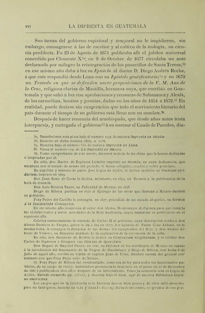 Sus larcas del gobierno espiritual y temporal no le impidieron, sin embargo, consagrarse á las de escritor y al cultivo de la teología, su cien- cia predilecta. Fn 23 de Agosto de 1671 publicaba allí el jubileo universal concedido por Clemente X32; en 9 de Octubre de 1677 circulaba un auto declarando por milagro la reintegración do los panecillos de Santa Teresa;33 en esc mismo año daba á luz su Epístola al doctor D. Diego Andrés Rocha, á que este respondió desde Lima con su Epístola gratificatoria)'-^ y en 1679 un Tratado en que se defienden nueve proposiciones de la V. M. Ana de, la Cruz, religiosa clarisa de Mantilla, hermana suya, que escribió en Gua- temala y que salió á luz con aprobaciones y censuras de Salamanca y Alcalá, de los carmelitas, benitos y jesuítas, dadas en los años de 1661 á 1672.35 Fn realidad, puede decirse sin exageración que todo el movimiento literario del país durante el tiempo de su gobierno está Heno con su nombre.36 Después de hacer renuncia del arzobispado, que desde años antes tenía interpuesta, y entregado el gobierno^ á su sucesor el Conde de Paredes, dis- 32. Descubrimos esta pieza bajo el numero 1042 Je nuestra Imprenta en México. 33. Descrito en dicha nuestra obra, ti. 1158. 34. Descrita bajo el número foó Je nuestra Imprenta en Lima. 35. Véase el número 1191 de La Imprenta en México. 36. Como comprobante de este aserto, daremos noticia de las obras que le fueron dedicadas ó inspiradas por él. En 1663, don Martin de Espinosa Lomelln imprime un Sermón, en cuya dedicatoria, que encabeza con el escudo de armas del prelado, le llama «elegante, erudito y noble principe». Su capellán y maestro de pajes, José López de Avilé?, le dedica también su Voelicum vija- da ritan, impreso en 1669. Don Juan Roxo de Costa le dedica, asimismo, en 1674, un Sermón á la publicación de la bula de cruzada. Don Luis Becerra Tanco, su Felicidad de México, en 1675. Diego de Ribera publica en 1676 el Epilogo de las obras que ilustran á México durante su gobierno. Fray Pedro del Castillo le consagra, en 1677, precedido de un escudo alegórico, su Sermón á ¡a Inmaculada Concepción. En ese mismo año comisiona al oidor don Alonso Mcntemayor de Cuenca para que compile las cédulas reales y autos acordados de la Real Audiencia, cuyos Sumarios se publicaron en el siguiente año. Celebra suntuosamente la entrada de Carlos II al gobierno, cuya descripción confia á don Alonso Ramírez di Vargas, quien la da á luz en 1677; don Ignacio de Santa Cruz Aldana, en la misma feelia, le consagra la Relación de las fiestas del cumpleaños del Rey; y don Alonso Al- berto de Velasen, su Discurso piadoso de la explicación de la ceremonia de la seña. E11 16S0, don Bernardo de Rinfrio le dedica su Cenlonicutn virgiliaitum, y el célebre don Carlos de Sigüenza y Góngora sus dorias de Qiterelaro. Don Miguel de Mayoral Flores, en 1631, su Defensa de los arzobispos de México en cuanto á la jurisdicción del Suanluarlo de la Virgen de Guadalupe; y Diego de Ribera, con fecha 8 de Julio de aquel año, escribe su Carla al capitán Juan de Urúe, dándole cuenta del general sen' limiento con que Fray Payo salió de México. 37. Fray Payo de Ribera fue residenciado, como era de ley para todos los funcionarios pú- blicos, de su cargo de virrey, habiéndose pronunciado sentencia en el juicio en 23 de Diciembre de 16S1 y publicádose diez años después de su fallecimiento. Véase la sentencia sola en López de Avilé?, ‘Debido recuerdo, pp. 115-117, y descrita bajo el núm. 194S de nuestra Biblioteca hispa- no americana. Los cargos que en la residencia se le hicieron fueron bien pocos y de ellos salió absuelto; pero no faltó quien, durante su vida y cuando dese mpañaba el virreinato, se quejara de sus pro-