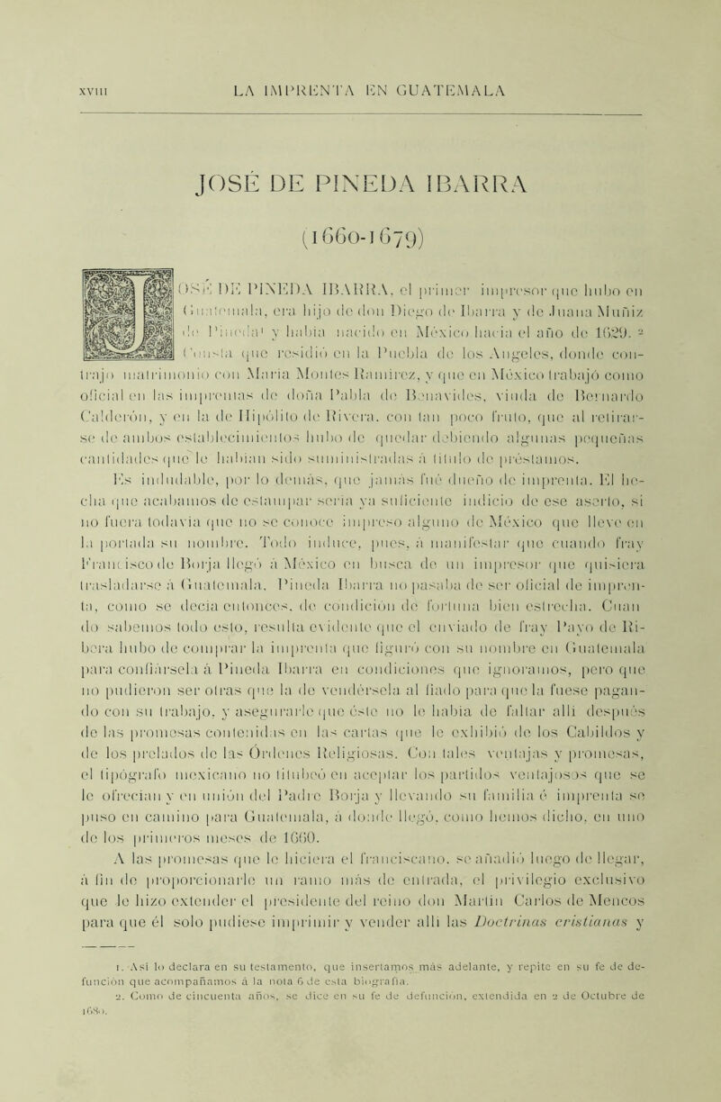 JOSÉ DE PINEDA IBARRA (1660-1679) USE DE PINEDA IBARRA, el primor impresor (pío hubo cu (Imiiomala, era hijo do don Diego de Ibarra y de .luana Muñiz de Pineda1 y había nacido en México hacia el año de 1629. 2 ('unsla (¡11c residió en la Puebla de los Angeles, donde con- Irajo inalrinionio con María Montes Ramírez, y que en México trabajó como oficial en las improntas tle doña Pabla de Benavides, viuda de Bernardo Calderón, y en la de Hipólito de Rivera, con tan poco fruto, que al retirar- se de ambos establecimientos hubo de quedar debiendo algunas pequeñas cantidades quc'le habían sido suministradas á titulo de préstamos. Es indudable, por lo demás, que jamás fué dueño de imprenta. El he- cha que acabamos de estampar seria ya suficiente indicio de ese aserto, si no fuera todavía que no se conoce impreso alguno de México que lleve en la portada su nombre. Todo induce, pues, á manifestar (pie cuando fray Francisco de Borja llegó á México en busca de un impresor qué quisiera trasladarse á Guatemala. Pineda Ibarra no pasaba de ser oficial de impren- ta, como se dccia entonces, de condición de fortuna bien estrecha. Cuan do sabemos lodo esto, resulta evidente que el enviado de fray Payo de Ri- bera hubo de comprar la imprenta que figuró con su nombre en Guatemala para confiársela á Pineda Ibarra en condiciones que ignoramos, pero que no pudieron ser otras que la de vendérsela al fiado para que la fuese pagan- do con su trabajo, y asegurarle que ésto no le había de faltar allí después de las promesas contenidas en las cartas (pie le exhibió de los Cabildos y de los prelados de las Ordenes Religiosas. Con tales ventajas y promesas, el tipógrafo mexicano no titubeó en aceptar los partidos ventajosos que se le ofrecían y en unión del Padre Borja y llevando su familia é imprenta se puso en camino para Guatemala, á donde llegó, como hemos dicho, en uno de los primeros meses de 1660. A las promesas que le hiciera el franciscano, se añadió luego de llegar, á fin de proporcionarlo un ramo más de entrada, el privilegio exclusivo que le hizo extender el presidente del reino don Martin Carlos de Meneos para que él solo pudiese imprimir y vender allí las Doctrinas cristianas y 1. Asi lo declara en su testamento, que insertarnos más adelante, y repite en su fe de de- función que acompañamos á la ñola 6 de esta biografía. a. Como de cincuenta años, se dice en su fe de defunción, extendida en a de Octubre de 1GS0.