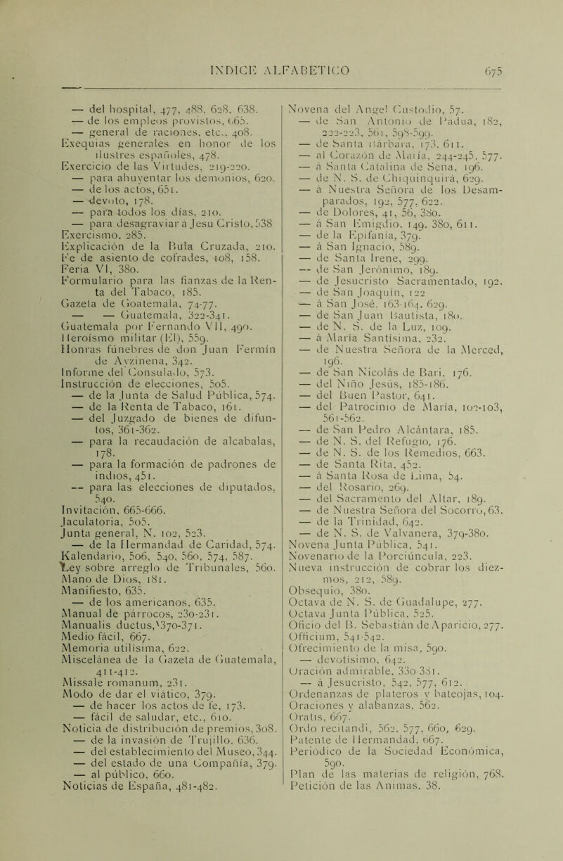 — del hospital, 477, 488, 628, 638. — de los empleos provistos, 666. — general de raciones, etc.. 408. Exequias generales en honor de los ilustres españoles, 478. Exercicio de las Virtudes, 219-220. — para ahuyentar los demonios, 620. — de los actos, 651. — devoto, 178. — para todos los días, 210. — para desagraviar a Jesu Cristo, 538 Exorcismo, 285. Explicación de la Bula Cruzada, 210. Fe de asiento de cofrades, 108, 158. Feria VI, 38o. Formulario para las fianzas de la Ren- ta del Tabaco, 185. Gazela de Goatemala, 74-77. — — Guatemala, 822-341. Guatemala por Fernando Vil, 490. Heroísmo militar (El), 559. Honras fúnebres de don Juan Fermín de Ayzinena, 342. Informe del Consulado, 5y3. Instrucción de elecciones, 5o5. — de la Junta de Salud Pública, 574. — de la Renta de Tabaco, 161. — del Juzgado de bienes de difun- tos, 36i-362. — para la recaudación de alcabalas, 178. — para la formación de padrones de indios, 451. — para las elecciones de diputados, 640. Invitación, 665-666. Jaculatoria, 5o5. Junta general, N. 102, 5e3. — de la Hermandad de Caridad, 574. Kalendario, 5o6, 540, 56o, 574, 687. í^ey sobre arreglo de Tribunales, 56o. Mano de Dios, 181. Manifiesto, 635. — de los americanos, 635. Manual de párrocos, 23o-23i. Manual¡s ductus,'.370*371. Medio fácil, 667. Memoria útilísima, 622. Miscelánea de la Gazeta de Guatemala, 411-412. Missale romanum, 2.81. Modo de dar el viático, 379. — de hacer los actos de fe, 173. — fácil de saludar, etc., 610. Noticia de distribución de premios, 3o8. — de la invasión de Truji 1 lo, 636. — del establecimiento del Museo, 844. — del estado de una Compañía, 379. — al público, 660. Noticias de España, 481-482. Novena del Angel Custodio, 57. — de San Antonio de Padua, 182, 222-22.3, 561, 598-599. — de Sania isárbara, 17.8.611. — al Corazón de Mau'a, 244-245, 577. — á Santa Catalina de Sena, 196. — de N. S. de Chiquinquirá, 629. — á Nuestra Señora de los Desam- parados, 192, 577, 622. — de Dolores, 41, 56, 38o. — á San Emigdio. 149. 38o, 611. — de la Epifanía, 879. — á San Ignacio, 58g. — de Santa Irene, 299. — de San Jerónimo, 189. — de Jesucristo Sacramentado, 192. — de San Joaquín, 122 — á San José. 168-164. 629. — de San Juan Bautista, 180. — de N. S. de la Luz, 109. — á María Santísima, 232. — de Nuestra Señora de la Merced, 196. — de San Nicolás de Bari, 176. — del Niño Jesús, 185-186. — del Buen Pastor, 641. — del Patrocinio de María, 102-103, 561-562. — de San Pedro Alcántara, 185. — de N. S. del Refugio, 176. — de N. S. de los Remedios, 663. — de Santa Rita, 4.62. — á Santa Rosa de Lima, 64. — del Rosario, 269. — del Sacramento del Altar, 189. — de Nuestra Señora del Socorru,63. — de la Trinidad, 642. — de N. S. de Valvanera, 37Q-38o. Novena Junta Pública, 541. Novenario de la Porciúncula, 223. Nueva instrucción de cobrarlos diez- mos, 212, 589. Obsequio, 38o. Octava de N. S. de Guadalupe, 277. Octava Junta Pública. 525. Oficio del B. Sebastián de Aparicio, 277. Officium, 541-542. Ofrecimiento de la misa, 5go. — devotísimo, 642. Oración admirable, 33o 38i. — á Jesucristo, 542, 677, 612. Ordenanzas de plateros y bateojás, 104. Oraciones y alabanzas, 562. Oratis, 667. Ordo recitandi, 562, 577, 660, 629. Patente de Hermandad, 667. Periódico de la Sociedad Económica, 5go. Plan de las materias de religión, 768. Petición de las Animas. 38.