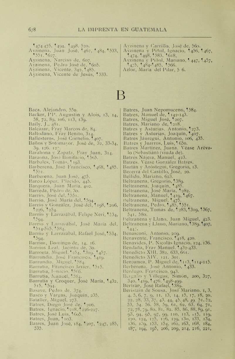 1 474 47-^ ¡494’ I498, 520. Avzinena. luán José, I467, ‘ 484, ° 533, 1551,627. Ayzinena, Narciso de, 607. Avzinena, Pedro José de, '6o5. Ayzinena, Vicente. 342, 1485. Ayzinena, Vicente de Jesús, ^ 533. Ayzinena y Carrillo, José de. 56o. Avzinena v Pinol, Ignacio. 1456, *467, I474, I498,1583, '618, Avzinena y Pinol, Mariano, 1 447, 1457, 475, I484-I485, 1566. Azlor, María del Pilar, 5 6. B Baca. Alejandro. 55o. Backer, PP. Augustin y Alois, 13, 14, 58, 72, 89, 106, 113, 1,39. Bailv, J., 481. Balcázar, Era y Marcos de, 84. Baltodano, ITav Benito, 314. Ballesteros, José Cornelio. I407. Baños y Sotomavor, José de, 02, 33-34, 3g. 126. 127. Barahona v Zapata, Frav Juan, 314. Baraona, José Bonifacio, 1 565. Barbales, Tomás. 1 iq3. Barberena, José Francisco, I468, 1485. 1 551. Barberena. Juan José, 475. Barco López. Plácido, 44.5. Barquera. Juan María. 402. Barreda, I’edro ele, 3o. Barrio. José del, 1551. Barrio, José María del, 1 594. Barrio y González. José del, 1 198, I206, *226, 1254. Barrio y Larrazábal, Felipe Neri, ' 534, 1594. ' Barrio y Larrazábal, José María del, * 514-515. 1584. Barrio y Larrazábal, Rafael José, 1 534, •594. ‘ Barrios, Domingo de, 14, 16. Barrios Leal. Jacinto de, 3o. Barroela. Miguel. 12.54. *319. 457. Barrundia. José Francisco, I419. Barrundia. Miguel. ”584. Barrutia, Francisco Javier. 1515. Barrutia, Inació. 1 566. Barrutia, Manuel, 1584- Barrutia y Croquer, José María, 1432, 515, ' 594. Basave, Pedro de. 374. Basco y Vargas, Joaquín, 235. Bataller, Miguel, 273. Balres, Diego José de. I206. Batres. Ignacio, I218. 1 226-227. Batres, José Luis, 16o5. Batres, Juan, 1 io3. Balres. Juan José, 184, 1 207, I247, 285, 535. Batres, Juan Nepomuceno, 1584. Batres, Manuel de, 1 142-143. Batres, Miguel José, I207. Batres, Mariano de, 1218. Batres y Asturias, Antonio, 1 273. Batres y Asturias, Joaquín,'1407. Batres Jáuregui, Antonio, 106, q35. Batres y Juarros, Luis, 1 65o. Batres Martínez, Juana. Véase Aréva- lo (Sebastián) (viuda de). Batres Nájera, Manuel, 423. Batres. Véase González Batres. Baztán y Aróslegui, Gregorio, i3. Becerra del Castillo, José, 20. Bellido, Mariano, 62a. Beltranena, Gregorio, 1389. Beltranena, Joaquín, *485. Beltranena, José María, '282. Beltranena, Manuel, I419, 1467. Beltranena, Miguel. I475. Beltranena, Pedro, 1^85, 1551. Beltranena, Tomás de, 1 283,1319, 1367, 541, 58o. Beltranena y Llano, Juan Miguel, 42.3. Beltranena y Llano, Mariano, 138g, I407, '445- Benasconi. Antonio, 209. Benavente, Francisco. I418, 420. Benavides, P. Nicolás Ignacio. 124, 136. Bendaña, Frav Manuel. 1432-433. Benedicto XIII, 382, 633, 661. Benedicto XIV. 121. 3o;. Benjumea, P. Miguel de. 1 1 13,11 14-115. Berberuna. José Antonio, * 433. Bcrdugo. I’rancisco, 943. Bu gaño y \'i 1 logas, Simón, 200, 327, 340, 1419, 1 476, 1498-499. Bertrán, José Rafael, 1 38q. Beristain de Sousa, José Mariano. 1, 3, 4, 5, 6, 7, 9, 11, 13, 14, 15, 17, 18, 20, 22, 28, 33, 37, 43, 44, 4.5. 48, 49 51, 5e, 53, 54, 56. 58, 5q, 61, 62, 63, 64, 71, 72, 78, 79, 80, 81. 82. 85, 86, 88, 89, 91, 93, 94, 95, 97, 99, 110, ii3, ii5, 119, 120, 124, 12.5, 126, 129, i3o, 133, 134, 136, ic.9, 153, 154, 162, 163, 168, 184, 187, 194, 195, 206, 209, 214, 216, 221,