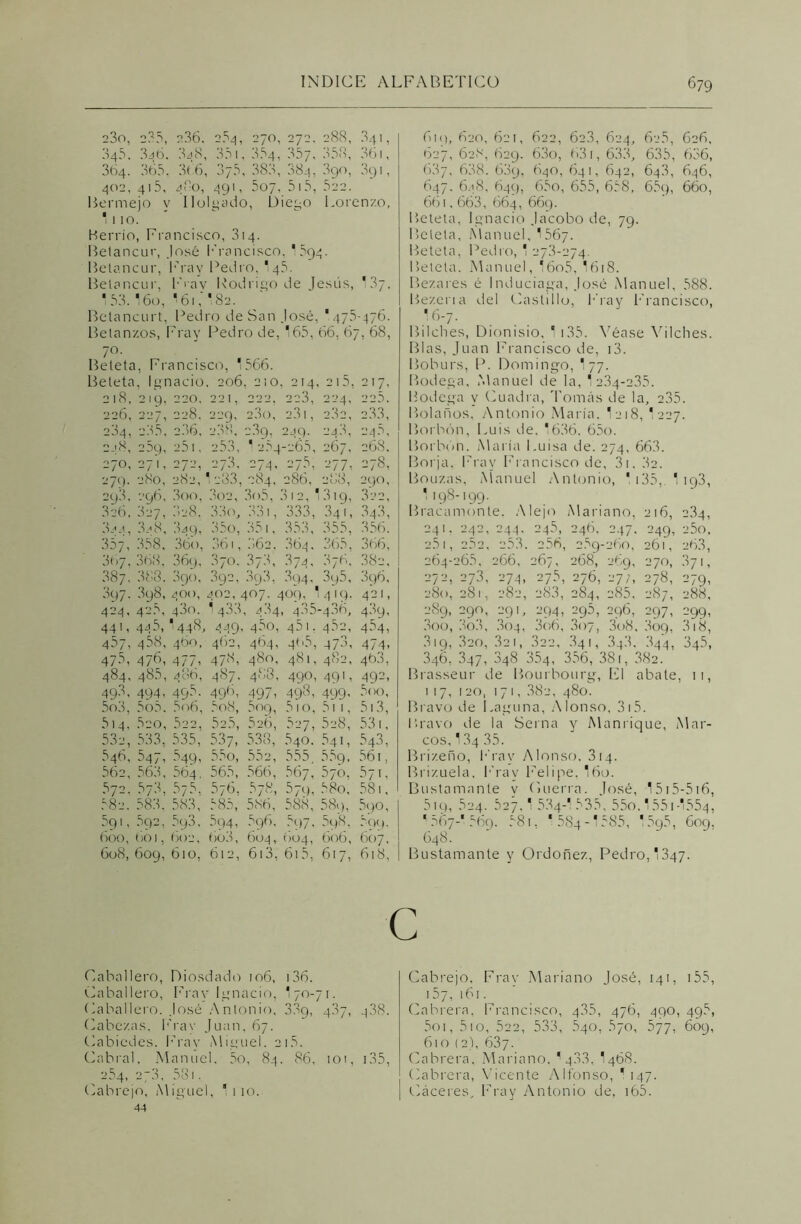 23o, 235, 236. 264, 270, 272. 288, 341, 345. 346. 348, 351, 354, 357, 358, 361, 364. 365, 366, 375, 383, 884, 890, 3g 1, 402, 415, 480, 491, 507, 5 ! 5, 522. Bermejo y Holgado, Diego Lorenzo, * 110. Berrío, Erancisco, 314. Betancur, José Francisco. '594. Betancur, Fray Pedro, '45. Betancur, Frav Rodrigo de Jesús, '37, ' 53- 16o, * 61' 82. Betancurt, Pedro de San José, *475-476. Betan/.os, Fray Pedro de, *65, 66, 67, 68, 7°' . Beteta, Francisco, *566. Beteta, Ignacio. 206, 210, 214, 215, 217, 218, 219, 220. 221, 222. 223, 224, 225. 226, 227, 228. 229. 2.3o, 2.31, 232, 2.33, 234, 2.35, 2.36, 238, 23g, 24q. 243, 246, 47.5, 476, 477, 478, 480, 481, 482, 46.3, 484, 485, 486, 487. 488, 490, 491, 492, 49.3, 494, 495. 496, 497, 498, 499, 500, 5o3, 5o5. 5o6, 5o8, 5og, 510, 511, 513, 614, 520, 522, 52.5, 626, 627, 528, 531, 53c, 533, 535, 537, 5.38, 54o. 54i, 543, 546, 547, 549, 55o, 552, 555, 55g, 561, 562, 563, 564, 565, 566, 567, 570, 571, 572. 578, 575. 576, 678, 57c), 58o, 581, 58c. 583, 58.3, 585, 586, 588, 58q, 5go, 5gi, 592, 5q3, 594, 596, 5c)7, 5g8, 609, 600, 601, 602, 6o3, 604, 604, 606, 607, 608,609,610, 612, 613, 615, 617, 618, 6iq, 620, 621, 622, 62.3, 624, 62.5, 626, 627, 628, 629. 63o, 631, 6.3.3, 635, 636, 687, 638. 63g, 640, 641, 642, 64.3, 646, 647. 648, 649, 65o, 655, 658, 669, 660, 661,663, 664, 669. Beteta, Ignacio Jacobo de, 79. Beteta, Manuel, 1567. Beteta, Pedro, ' 273-274. Beteta. Manuel, *6o5, I618. Bez.ares é Induciaga, José Manuel, 588. Bez.erta del Castillo, Fray Francisco, I6-7. Bilches, Dionisio, 1 135. Véase Vilches. Blas, Juan Francisco de, i3. Boburs, P. Domingo, I77. Bodega, Manuel de la, 1 2.34-235. Bodega y Cuadra, Tomás de la, 235. Bolados, Antonio María. *218, 227. Borbón, Luis de, *636. 65o. Borbón. María Luisa de. 274, 663. 270, 27 L 272, 278. =74, 275 -77 • 278, Borja Frav Fr ancisco de, 31. 82. 279. 280, 282, 1233, 284, 286, ÜoO, 290, Bouzas, Manuel Antonio, * 1 35, i93, 293. 296, 3oo, 302, 3o5, )I2, 13,9, 322, 1 198 -'99- 326, T27, 828. 33 o, 331, 333 34 L 343, Bracamonte, Alejo Mariano, 216, 234, 3 ¿4, 3.^8, 34c), 35o, 351, 35.3, 355, .356. 241. 242, 244 245, 246, 247. 249, 25o, 357, .358, 36o, 361, 862. .864 365, 366, 2.5 1, 262 253 . 256 259- 260, 261, 26.3, 367, 368, 36q, .870. 373, 374, .876, 382, 264- 265, 266, 267, 268, 269, 270, .371, 387. 388. 3qo, 3q2, 3g3, 3Q4, 3q5, .896, 272, 273, -74 275, 276, 27;, 278, 279, 897. 3q8, 4 00, 402, 407. 409, 1 4 19- 421, 280, 281, 282 „ y ‘i 200, 284, 285, 287, 288, 4'->4, 4^5, 43o. * 4.33 484 4.3í 1-4.86, 489, 289, 290, 291 294, 295, 296, 297, 299, 44 L 44 144^, 449, 45o, 45 1 452, 484, 3oo, .80.8, .804 3o6, .807, 3o8, 809, 318, 467, 458, 460, 462, 464, 465 , 473, 474, 819, 320, .821, .822, 841, 34-3. 344, 345, 346, 347, 348 354, 356, 381, 382. Brasseur de Bourbourg, El abate, 11, 117, 120, I7I, .382, 480. Bravo de Laguna, Alonso, 315. Bravo de la Serna y Manrique, Mar- cos, 1.84 35. Bri/.eño, Fray Alonso. 314. Briz.uela, Fray Felipe, *60. Bustamante v Cuerra. José, 1515-516, 5iq, 624. 627, * 534-1 535, 55o. 551 -554, * 567-' 569. 581, * 584-1585, 15g5, 609, 648. Bustamante y Ordoñez, Pedro,'347. c Caballero, Diosdado 106, i36. Caballero, Fray Ignacio, I70-71. Caballero. José Antonio, 3.89, 4.87, 438. Cabezas, Frav Juan, 67. Cabiedes. Frav Miguel. 215. Cabral, Manuel. 5o, 84. 86, 101, 135, 254, 27.3, 531. Cabrejo, Miguel, Tito. 44 Cabrejo, Fray Mariano José, 141, 155, 157,161. Cabrera, Francisco, 4.35, 476, 490, 495, 5oi, 5io, 522, 533, 540, 670, 577, 609, 610 (2), 637. Cabrera, Mariano, ' 4.8.8, I4Ó8. Cabrera, Vicente Alfonso, 1 147. Cáceres, Fray Antonio de, 165.