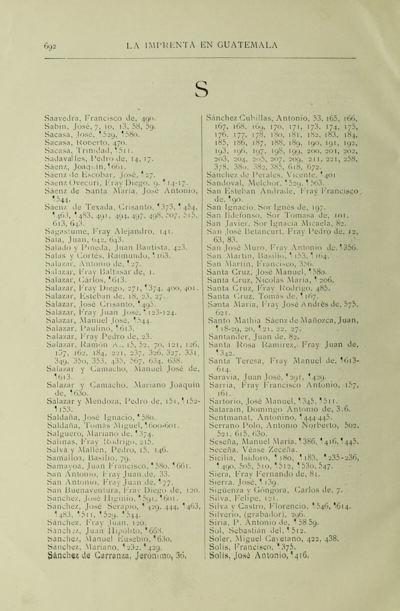 092 Saavedra, Francisco de, 490. Sabin, José, 7, 10, 13, 58, ¡59. Sacasa, José, ‘529, 158o. Sacasa, Roberto, 470. Sacasa, Trinidad, 15ii. Sadavalles, Pedro de, 14, 17. Sáenz, Joaqidn, '661. Sáenz de Escobar, José,'27. Sáenz üvecuri, Fray Diego, 9. 1 14-17. Sáenz de Santa María, José Antonio, 1544- Sáenz de Tesada, Crisanlo, '3/3,‘454, V463, 1 483, 491, 494, 497, 498, 50-7, 515, 613, 6 {3. Sagastume, Fray Alejandro, 141. Sala, Juan, 642, 643. Salado y Pineda, Juan Bautista. 423. Salas y Cortés. Raimundo,  163. Salazar, Antonio de, 1 27, Salazar, Fray Baltasar de, 1. Salazar, Cárlos, * 613. Salazar, b’ray Diego, 271, '374, 400, 401. Salazar, Esteban de. 18, 23, 27. Salazar, José Crisanto, I49.3. Salazar, Fray Juan José, 1 123-124. Salazar, Manuel José, TS44. Salazar, Paulino, 1 ói3. Salazar, b'rav Pedro de, 2.3. Salazar, Ramón a., 15, 52, 7.0, 121, 126, 107, 162, 184, 221, 287, 326, 327, 33i, 349, 35o, 353, 435, 567, 634. 638. Salazar y Camaclio, Manuel José de, 1613. Salazar y Camacho, Mariano Joaquín de, 163o. Salazar y Mendoza, Pedro de, 151,1 1 Sa- lí 53. Saldaba, José Ignacio, * 58o. Saldaba, Tomás Miguel, 1600*601. Salguero, Mariano de. '374. Salinas. Fray Rodrigo, 215. Salvá y Mallén, Pedro, 15, 146. Samalloa, Basilio, 79. Samayoa, Juan Francisco, ‘58o. I661. San Antonio, b'rav Juan de, 33. San Antonio, Fray Juan de, 1 77. San Buenaventura, b'rav Diego de, 120. Sánchez, José IJiginio, I591, I601. Sánchez, José Serapio, 1 429, 444, I463, 1 483, 51 r, 1 529. ' 544. Sánchez. Fray Juan. 120. Sánchez, Juan Hipólito, ‘668. Sánchez, Manuel Eusebio, ‘63o. Sánchez, Mariano, 1 282.‘429. Sánchez de Carranza. Jerónimo, 36, Sánchez Cubólas, Antonio, 53, 165, 166, 167, 168, 169, 170, 171, 173, 174, 175, 176. 177, 178, 180, 181, 182, 183, 184, 185, 186, 187, 188, 189, 190, 1 g 1, 192, 193, 196, 197, 198, 199, 200, 201, 202, 20.3, 204, 2d5, 207, 209, 211, 221, 258, 3y8, 38o. 382, 385, 618, 672. Sánchez de Perales, Vicente, I401 Sandoval, Melchor. ”529, 1 563. San Esteban Andrade, b'rav Francisco, de, I90. San Ignacio, Sor Ignés de, 197. San Ildefonso, Sor Tomasa de, 101. San Javier, Sor Ignacia Micaela, 82. San losé Betancurt. Fray Pedro de, 12, 63, 83. San José Muro, Fray Antonio de, 1356. San Martín, Basilio. 1 i53, 1 164. San Martin, Francisco, 356. Santa Cruz, José Manuel, 158o. Santa Cruz, Nicolás María, 1 206. Santa Cruz, b'rav Rodrigo, 485. Santa Cruz, Tomáis de, 1 167. Santa María, Fray José A ndrés de, 575, 621. Santo Malhia Sáenz de Mañozca, Juan, 1 18-29, 20, 1 21, 22, 27. Santander, Juan de, 8?, Santa Rosa Ramírez,. Fray Juan de, 13g2. Santa Teresa, Fray Manuel de, 1613- 614. Saravia, Juan José, *291, I429. Sarria, Fray Francisco Antonio, 157, 161. Sartorio, José Manuel, 1345. 151 r. Satarain, Domingo Antonio de, 3.6. Sentmanat, Antonino, 1 444-445. Serrano Polo, Antonio Norberto, 5ü2, 52i,- 615, 63o. Seseña, Manuel María, 1386, 1416,1445, Seceba. Véase Zeceña. Sicilia, Isidoro, 1 180. 1183, * 235-236, 1 490, 5o5, 510, 1513, 1 53o, 647. Siera, Fray Fernando de, 8i. Sierra. José, 1 139. Sigüenza v Góngora, Piarlos de, 7. Silva, Felipe, 121. Silva v Castro, Florencio, 1 546, 1614. Silverio, (grabador), 296. Siria, P. Antonio de, 1 58 59- Sol, Sebastián del, 1 512. Soler, Miguel Cayetano, 422, 488. Solis, Francisco, 1375. 1 Solis, José Antonio,9416,