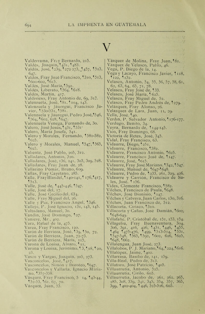 Valderrama, Fray Bernardo, 215. Valdés, Joaquín, 1431, I483. Valdés, José, 1e3g, 1272-273, /1457, I5i3. 647. * Valdés, Fray Joaé Francisco, ¡310, '5i3, 16o 1-602, 16i5. Valdés, José María,'592. Valdés, Liberato, '564. 1618. Valdés, Martín, 417. Valdivieso, Fray Antonio de, 69, 312. Valenzuela, José, I81. 1 104, 143. Valen/.uela y Jáuregui, Francisco Ja- vier, 1 53o-531, 158i. Valenzuela y Jáuregui, Pedro José,1546, I564, I602, 628, ‘647. Valenzuela Venega, Fernando de, 3o. Valero, José Jesús, 1 431,153r Valero, María Josefa, 541. Valero y Morales, Fernando, 1581-582, 1625. Valero y Morales, Manuel, 1547,1565, 1620. Valiente, José Pablo, 205, 3i2. Valladares, Antonio, 320. Valladares, José, i3ó, 141, 3o3, 309,528. Valladares, Fray Juan de, 28. Vallarino Pomar, Bruno, 609. Vallas, Fray Cayetano, 285. Valle, Frav Blasdel, 1140-141,1 176,1417, 1513. Valle, José de, 1445-446, 1547. Valle, José del, 17. Valle, José Cecilio del. 63q. Valle, Fray Miguel del, 26. Valle y Paz, Francisco Angel, 1346. Vallejo, P. José Ignacio, 131, 143, 145. Valtodano, Manuel, 3o. Vandin, José Domingo, I27. Vaniere, Mr., 402. Vara, Rafael de la, 475. Varea, Fray Francisco, 120. Varón de Berrieza, José, 13g, 15o, 72. Varón de Berrieza, Juan, 72-73. Varón de Berrieza, Maris, 115, Varona de Loaisa, Alvaro, 1 1 j. Varona v Loaisa, lerónimo, 1 3,1 18,120, 23. Vasco y Vargas, Joaquín, 2o5; 273. Vasconcelos, José, 1417, Vasconcelos, Simón y I)oroteo, 1647. Va 1 concelos y Vallarla, Ignacio Maria- no, 1357-358. Vásquez, Fray Francisco, 5 14, 143-44, 1 52-53, I61. 67, 70. Vázquez, Juan, 53. Vázquez de Molina, Fray Juan,18i. Vázquez de Velasco, Pablo, 46. Vega, P. Diego de la, 14. Vega y Lacayo, Francisco Javier, 1 118, 1122, 1 i3e. Velasco, Antonio, 54, 55, 56, 57, 58, 61, 62, 63, 64, 65, 71, 78. Velasco, Fray José de, 133. Velasco, José María, 1 6c5. Velasco, Fray Miguel de, 52. Velasco, Fray Pedro Andrés de, 1279. Velázquez, Fray Alonso, 26. Velazquez de Lara, Juan, 11, 29. Vella, José, I40. Verdín, P. Salvador Antonio, 1 176-177. Verdugo, Benito, 3q. Vevra, Bernardo de, 1 144-145. Vico, Fray Domingo, 68. Victoria de Retes, José, 345. Vidal, Fray Francisco, 63. Vidaurre, Diego, 1 251. Vidaurre, Francisco, 1582. Vidaurre, Francisco Antonio. 1625. Vidaurre, Francisco José de, 1147. Vidaurre, José, I6i5. Vidaurre, Fray José Mariano, 1342,1 547. Vidaurre, Manuel de, I647-I648. Vidaurre, Pedro de, 1 233, 261, 329, 426. Vidaurre y Carrión, Francisco de Sa- les, José. 1 156. Vides, Clemente Francisco, 1582. Viiches, Francisco de Paula, 1648. Vilches, José Dionisio, ‘ 147. Viiches v Cabrera, Juan Carlos, i3o, 316. Vilches, Juan Francisco de, 512. Villacorta, Ciríaco, 13io. Villacorta y Cañas. José Damián, I602, 1648-649. Villafañe, P. Cristóbal de, 151, 153, 154. V i 1 lágel i u. Fray Buenaventura, 304, 3o6, 391, 416, 426, 1431, 1446, 1455, 1464 1475-476, I499, 1 513-514, 1531, I547-548, 1565,1 592, I602, 616, 1625, 1648, I662. Villalengua, Juan José, 273. Villalobos, P J. Mariano,I64,'224,1616. Vlllalópez, Jaime, I402. Villarrasa, Basilio de, 141, 15g. Villa-Real, Pedro de, 313. Villatoro, José Patricio, I405. Víllaurrutia, Antonio, 525. Villaurrutia, (dirilo. 6o5. Víllaurrutia, lacobo de, 261, 262. 265, 285, 3o8, 33g, 3qi, 345, 354, 357, 365, 399, 1402-404,1446,525-526, 605.. .
