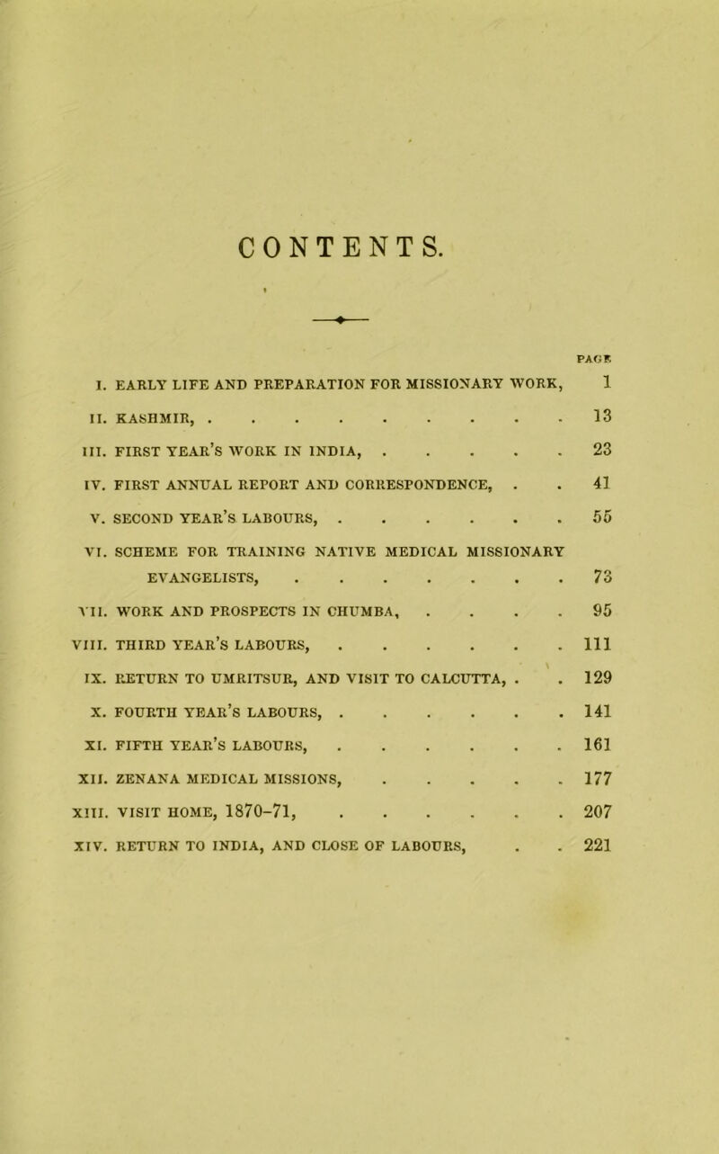 CONTENTS —♦— PAGF. I. EARLY LIFE AND PREPARATION FOR MISSIONARY WORK, 1 II. KASHMIR, 13 III. FIRST year’s WORK IN INDIA, 23 IV. FIRST ANNUAL REPORT AND CORRESPONDENCE, . . 41 V. SECOND year’s LABOURS, 56 VI. SCHEME FOR TRAINING NATIVE MEDICAL MISSIONARY EVANGELISTS, 73 VII. WORK AND PROSPECTS IN CHUMBA, .... 95 VIII. THIRD year’s LABOURS, Ill IX. RETURN TO UMRITSUR, AND VISIT TO CALCUTTA, . . 129 X. FOURTH year’s LABOURS, 141 XI. FIFTH year’s LABOURS 161 XII. ZENANA MEDICAL MISSIONS, 177 XIII. VISIT HOME, 1870-71, 207 XIV. RETURN TO INDIA, AND CLOSE OF LABOURS, . . 221