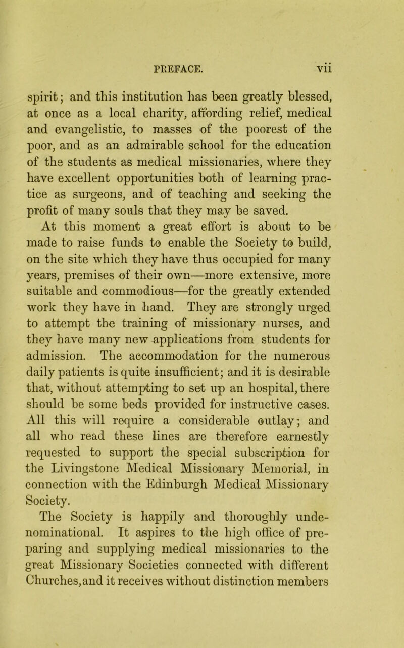 spirit; and this institution has been greatly blessed, at once as a local charity, affording relief, medical and evangelistic, to masses of the poorest of the poor, and as an admirable school for the education of the students as medical missionaries, where they have excellent opportunities both of learning prac- tice as surgeons, and of teaching and seeking the profit of many souls that they may be saved. At this moment a great effort is about to be made to raise funds to enable the Society to build, on the site which they have thus occupied for many years, premises of their own—more extensive, more suitable and commodious—for the greatly extended work they have in hand. They are strongly urged to attempt the training of missionary nurses, and they have many new applications from students for admission. The accommodation for the numerous daily patients is quite insufficient; audit is desirable that, without attempting to set up an hospital, there should be some beds provided for instructive cases. All this will require a considerable outlay; and all wlio read these lines are therefore earnestly requested to support the special subscription for the Livingstone Medical Missionary Memorial, in connection with the Edinburgh Medical Missionary Society. The Society is happily and thoroughly unde- nominational. It aspires to the high office of pre- paring and supplying medical missionaries to the great Missionary Societies connected with different Churches,and it receives without distinction members