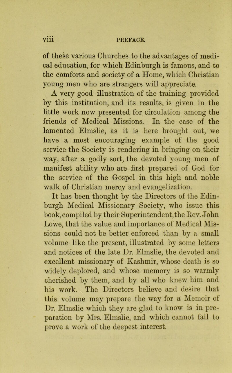 of these various Churches to the advantages of medi- cal education, for which Edinburgh is famous, and to the comforts and society of a Home, which Christian young men who are strangers will appreciate. A very good illustration of the training provided by this institution, and its results, is given in the little work now presented for circulation among the friends of Medical Missions. In the case of the lamented Elmslie, as it is here brought out, we have a most encouraging example of the good service the Society is rendering in bringing on their way, after a godly sort, the devoted young men of manifest ability who are first prepared of God for the service of the Gospel in this high and noble walk of Christian mercy and evangelization. It has been thought bv the Directors of the Edin- burgh Medical Missionary Society, who issue this book, compiled by their Superintendent,the Eev. John Lowe, that the value and importance of Medical Mis- sions could not be better enforced than by a small volume like the present, illustrated by some letters and notices of the late Dr. Elmslie, the devoted and excellent missionary of Kashmir, whose death is so wddely deplored, and whose memory is so warmly cherished by them, and by all who knew him and his work. The Directors believe and desire that this volume may prepare the way for a Memoir of Dr. Elmslie which they are glad to know is in pre- paration by Mrs. Elmslie, and which cannot fail to prove a w'ork of the deepest interest.
