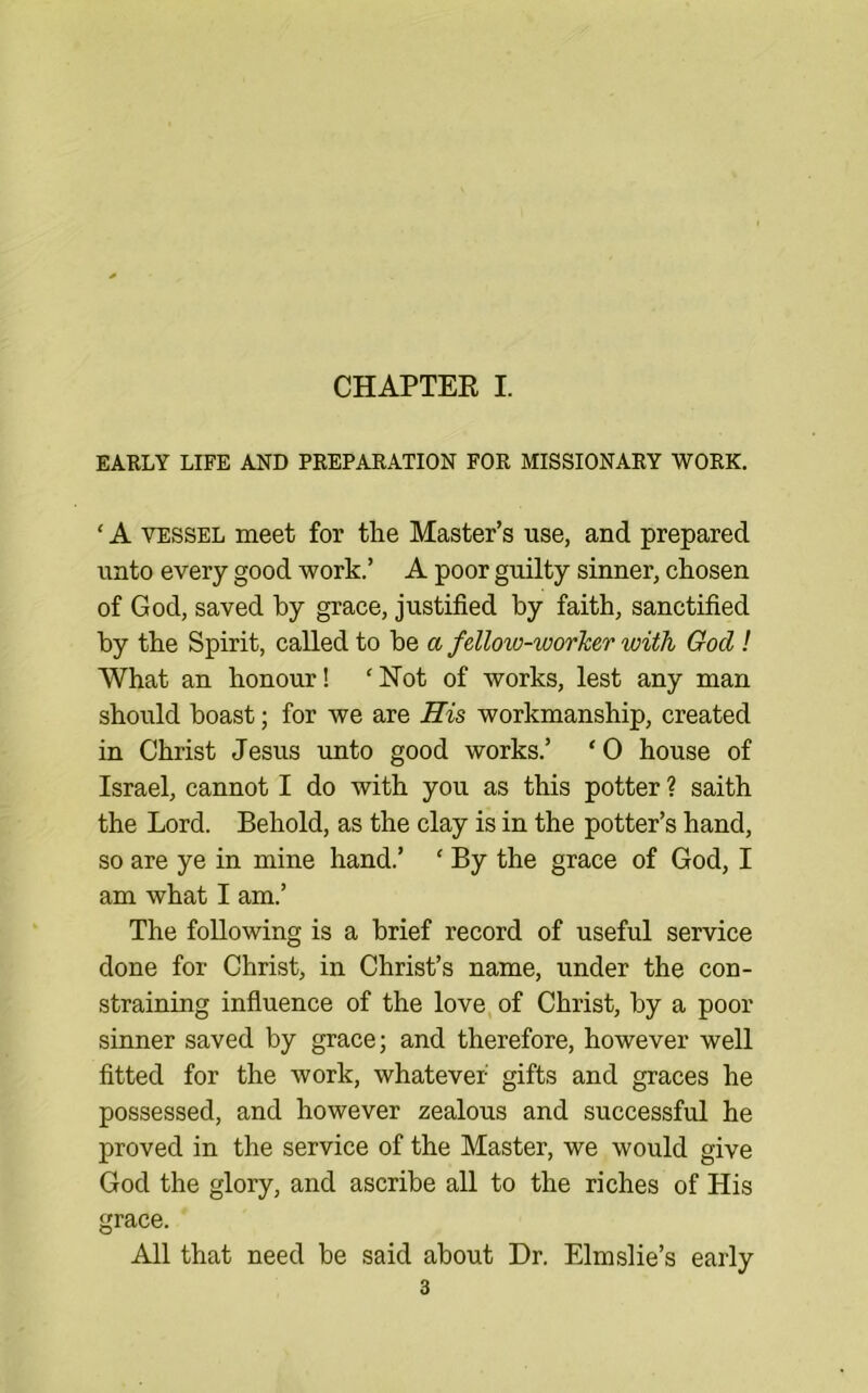 CHAPTEE I. EARLY LIFE AND PREPARATION FOR MISSIONARY WORK. ‘ A VESSEL meet for the Master’s use, and prepared unto every good work.’ A poor guilty sinner, chosen of God, saved by grace, justified by faith, sanctified by the Spirit, called to be a fellow-worker with God! What an honour! ‘ISTot of works, lest any man should boast; for we are ffis workmanship, created in Christ Jesus unto good works.’ ‘0 house of Israel, cannot I do with you as this potter ? saith the Lord. Behold, as the clay is in the potter’s hand, so are ye in mine hand.’ ‘ By the grace of God, I am what I am.’ The following is a brief record of useful service done for Christ, in Christ’s name, under the con- straining influence of the love of Christ, by a poor sinner saved by grace; and therefore, however well fitted for the work, whatever gifts and graces he possessed, and however zealous and successful he proved in the service of the Master, we would give God the glory, and ascribe all to the riches of His grace. All that need be said about Dr. Elmslie’s early
