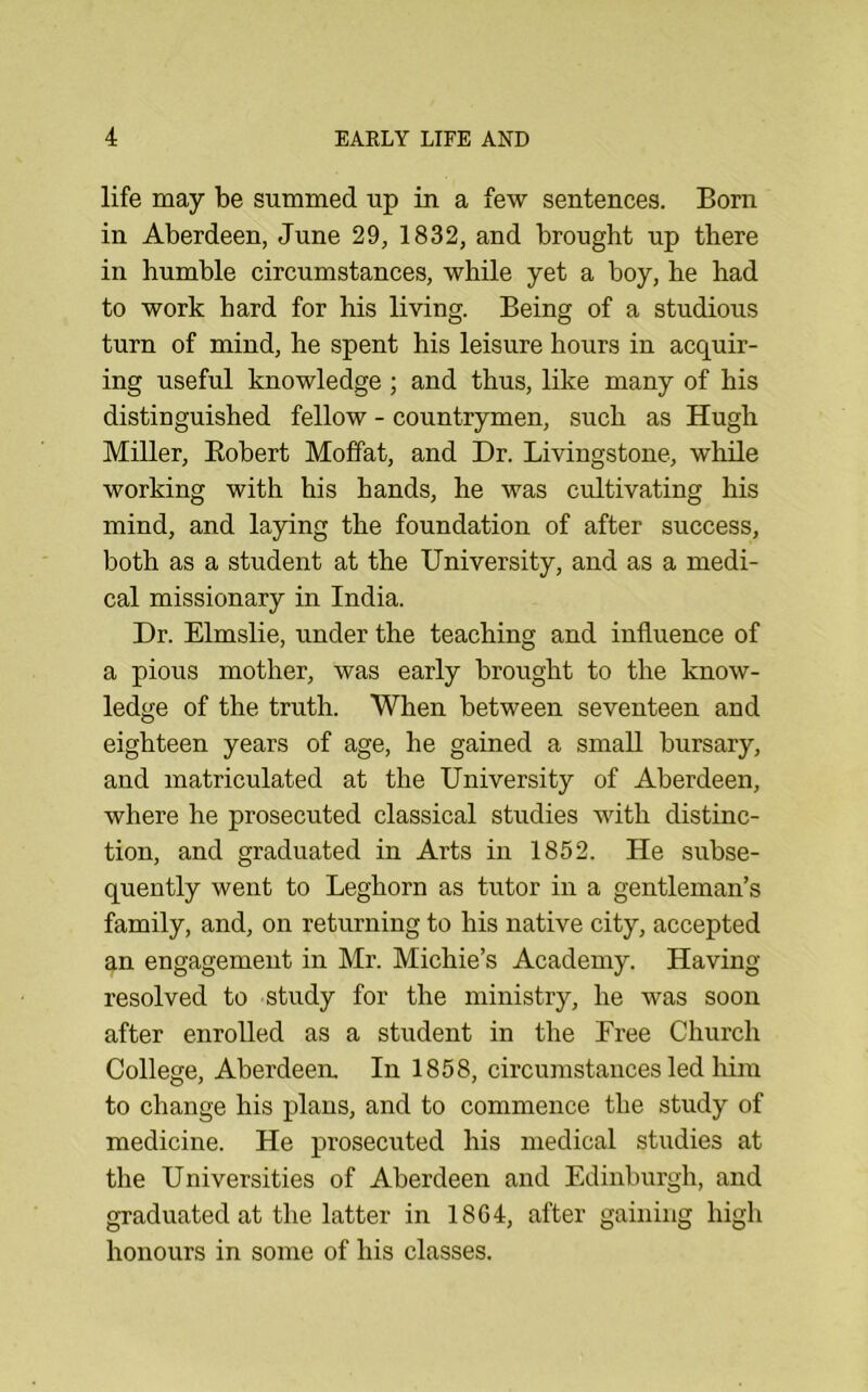 life may be summed up in a few sentences. Born in Aberdeen, June 29, 1832, and brought up there in humble circumstances, while yet a boy, be had to work bard for his living. Being of a studious turn of mind, he spent his leisure hours in acquir- ing useful knowledge ; and thus, like many of his distinguished fellow - countrymen, such as Hugh Miller, Eobert Moffat, and Dr. Livingstone, while working with his hands, he was cultivating his mind, and laying the foundation of after success, both as a student at the University, and as a medi- cal missionary in India. Dr. Elmslie, under the teaching and influence of a pious mother, was early brought to the know- ledge of the truth. When between seventeen and eighteen years of age, he gained a small bursary, and matriculated at the University of Aberdeen, where he prosecuted classical studies with distinc- tion, and graduated in Arts in 1862. He subse- quently went to Leghorn as tutor in a gentleman’s family, and, on returning to his native city, accepted an engagement in Mr. Michie’s Academy. Having- resolved to study for the ministry, he was soon after enrolled as a student in the Free Church College, Aberdeen. In 1858, circumstances led him to change his plans, and to commence the study of medicine. He prosecuted his medical studies at the Universities of Aberdeen and Edinburgh, and graduated at the latter in 1864, after gaining high honours in some of his classes.
