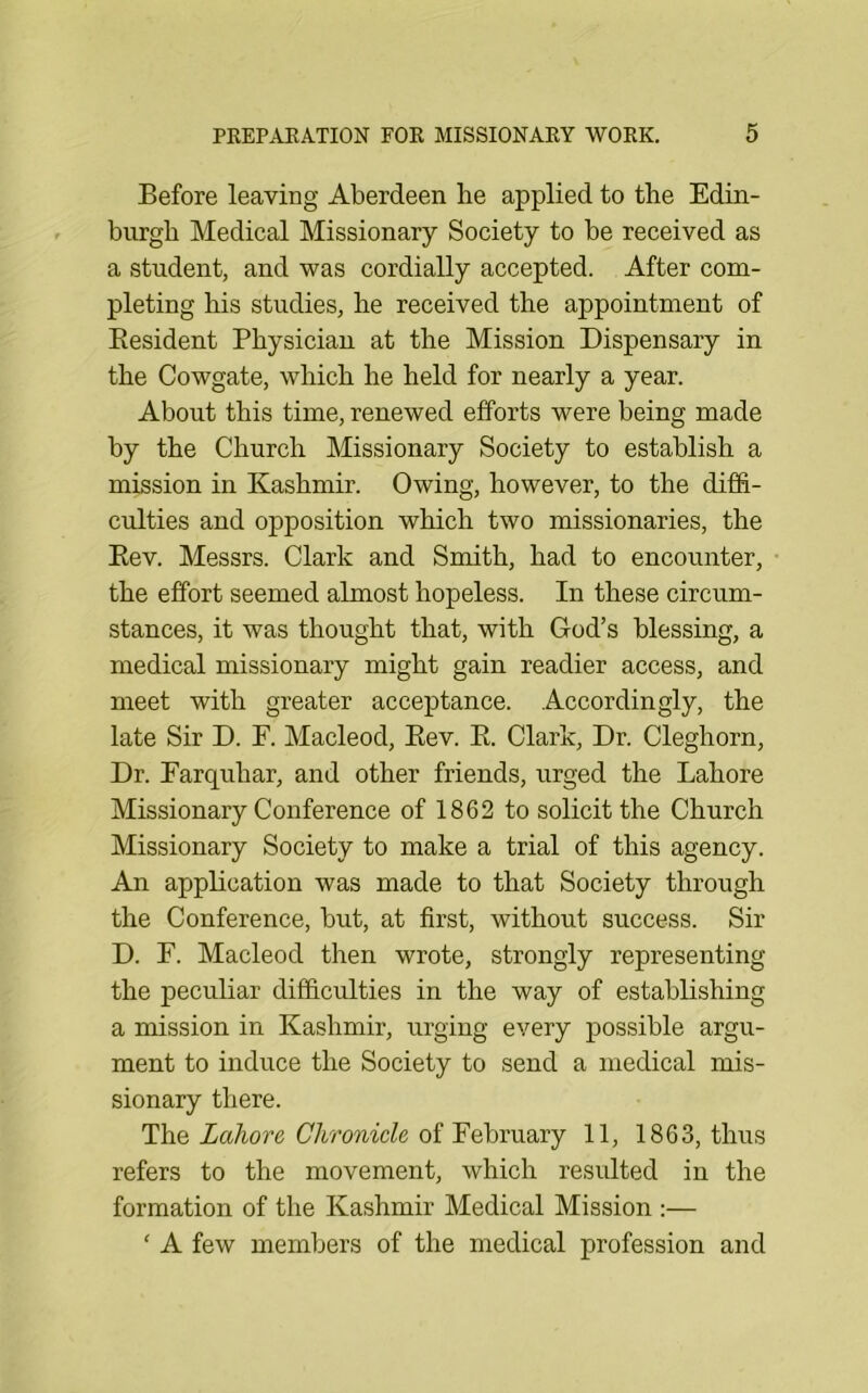Before leaving Aberdeen lie applied to the Edin- burgh Medical Missionary Society to be received as a student, and was cordially accepted. After com- pleting his studies, he received the appointment of Eesident Physician at the Mission Dispensary in the Cowgate, which he held for nearly a year. About this time, renewed efforts were being made by the Church Missionary Society to establish a mission in Kashmir. Owing, however, to the diffi- culties and opposition which two missionaries, the Eev. Messrs. Clark and Smith, had to encounter, the effort seemed almost hopeless. In these circum- stances, it was thought that, with God’s blessing, a medical missionary might gain readier access, and meet with greater acceptance. Accordingly, the late Sir D. F. Macleod, Eev. E. Clark, Dr. Cleghorn, Dr. Earquhar, and other friends, urged the Lahore Missionary Conference of 1862 to solicit the Church Missionary Society to make a trial of this agency. An appEcation was made to that Society through the Conference, but, at first, without success. Sir D. E. Macleod then wrote, strongly representing the peculiar difficulties in the way of establishing a mission in Kashmir, urging every possible argu- ment to induce the Society to send a medical mis- sionary there. The Lahore Chronicle of February 11, 1863, thus refers to the movement, which resulted in the formation of the Kashmir Medical Mission :— ‘ A few members of the medical profession and