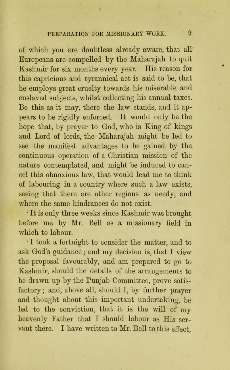 of which you are doubtless already aware, that all Europeans are compelled by the Maharajah to q[uit Kashmir for six months every year. His reason for this capricious and tyrannical act is said to be, that he employs great cruelty towards his miserable and enslaved subjects, whilst collecting his annual taxes. Be this as it may, there the law stands, and it ap- pears to be rigidly enforced. It would only be the hope that, by prayer to God, who is King of kings and Lord of lords, the Maharajah might be led to see the manifest advantages to be gained by the continuous operation of a Christian mission of the nature contemplated, and might be induced to can- cel this obnoxious law, that would lead me to tliink of labouring in a country where such a law exists, seeing that there are other regions as needy, and where the same hindrances do not exist. ‘ It is only three weeks since Kashmir was brought before me by Mr. Bell as a missionary field in which to labour. ‘ I took a fortnight to consider the matter, and to ask God’s guidance; and my decision is, that I view the proposal favourably, and am prepared to go to Kashmir, should the details of the arrangements to be drawn up by the Punjab Committee, prove satis- factory ; and, above all, should I, by further prayer and thought about this important undertaking, be led to the conviction, that it is the wiU of my heavenly Father that I should labour as His ser- vant there. I have written to Mr. Bell to this effect.