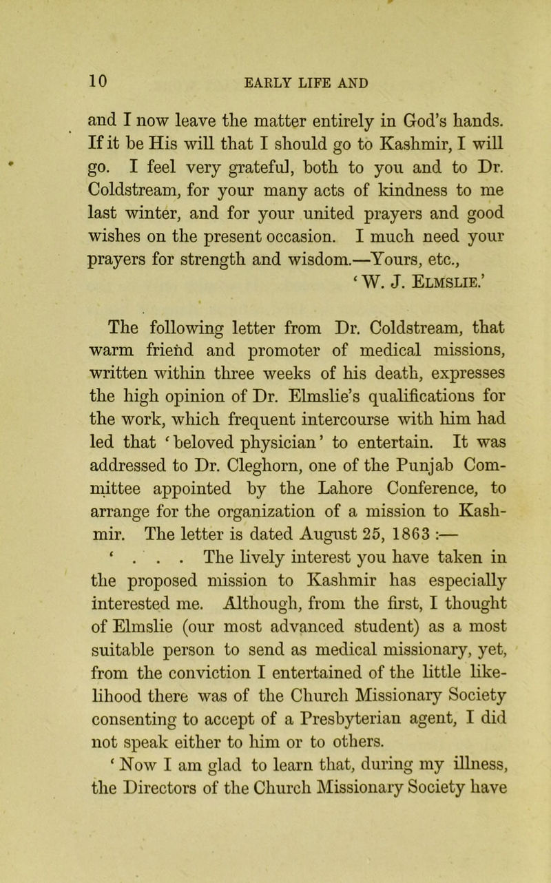 and I now leave the matter entirely in God’s hands. If it be His will that I should go to Kashmir, I will go. I feel very grateful, both to you and to Dr. Coldstream, for your many acts of kindness to me last winter, and for your united prayers and good wishes on the present occasion. I much need your prayers for strength and wisdom.—^Yours, etc., ‘ W. J. Elmslie.’ The following letter from Dr. Coldstream, that warm friend and promoter of medical missions, written within three weeks of his death, expresses the high opinion of Dr. Elmslie’s qualifications for the work, which frequent intercourse with him had led that ‘ beloved physician ’ to entertain. It was addressed to Dr. Cleghorn, one of the Punjab Com- mittee appointed by the Lahore Conference, to arrange for the organization of a mission to Kash- mir. The letter is dated August 25, 1863 :— ‘ . . . The lively interest you have taken in the proposed mission to Kashmir has especially interested me. Although, from the first, I thought of Elmslie (our most advanced student) as a most suitable person to send as medical missionary, yet, from the conviction I entertained of the little like- lihood there was of the Church Missionary Society consenting to accept of a Presbyterian agent, I did not speak either to him or to others. ‘ Now I am glad to learn that, during my illness, the Directors of the Church Missionary Society have